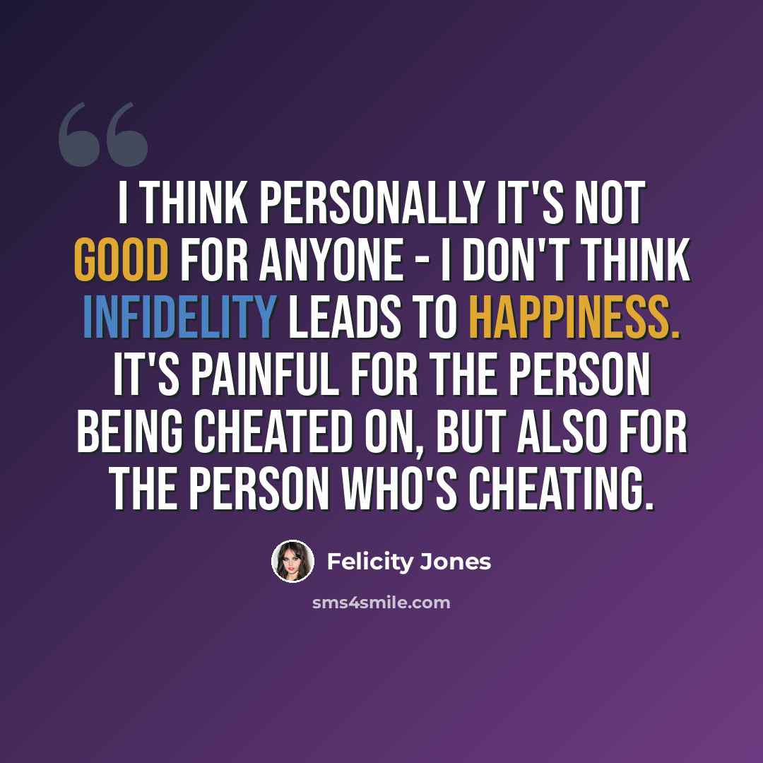 “I think personally it's not good for anyone - I don't think infidelity leads to happiness. It's painful for the person being cheated on, but also for the person who's cheating.” quote by Felicity Jones