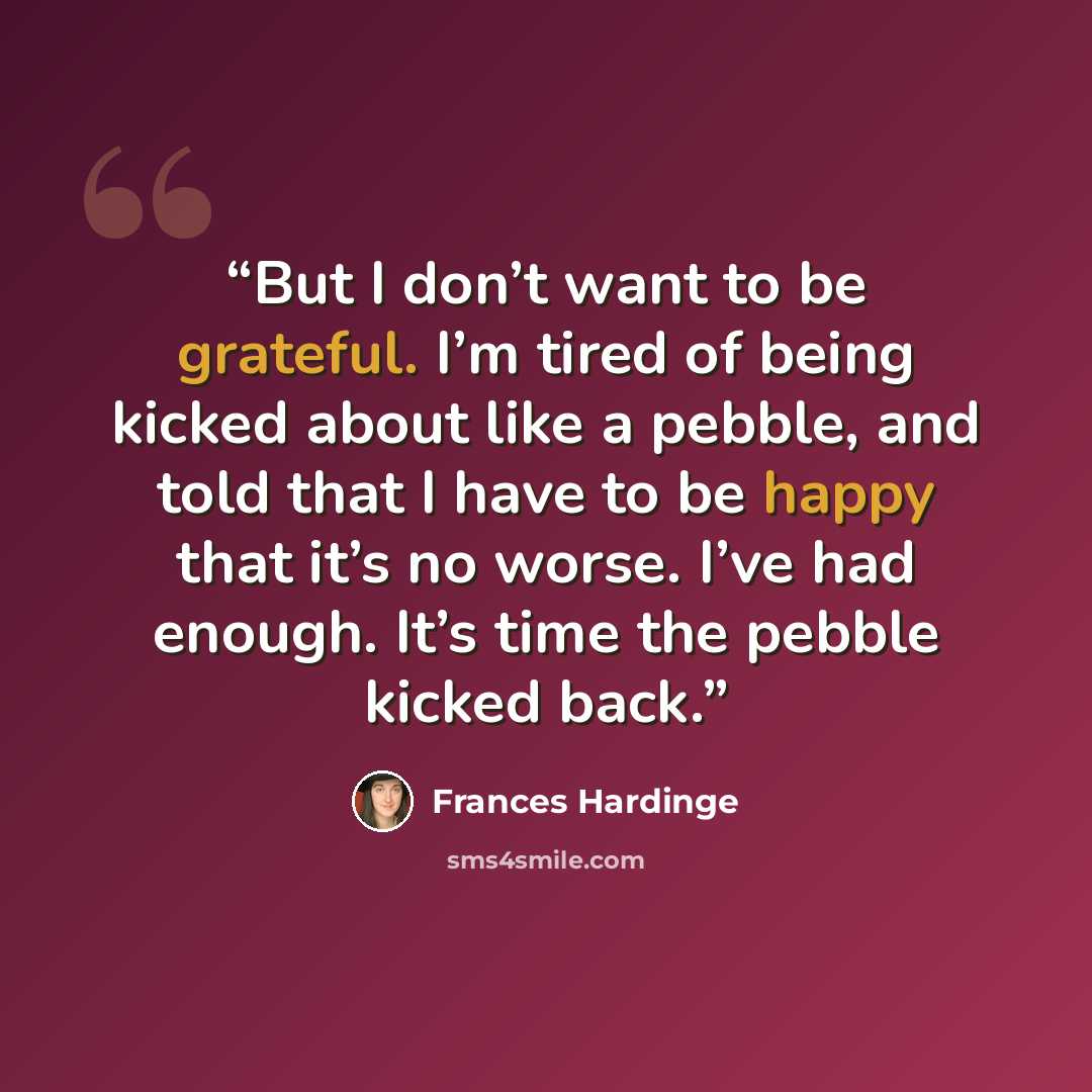 “But I don’t want to be grateful. I’m tired of being kicked about like a pebble, and told that I have to be happy that it’s no worse. I’ve had enough. It’s time the pebble kicked back.” quote by Frances Hardinge