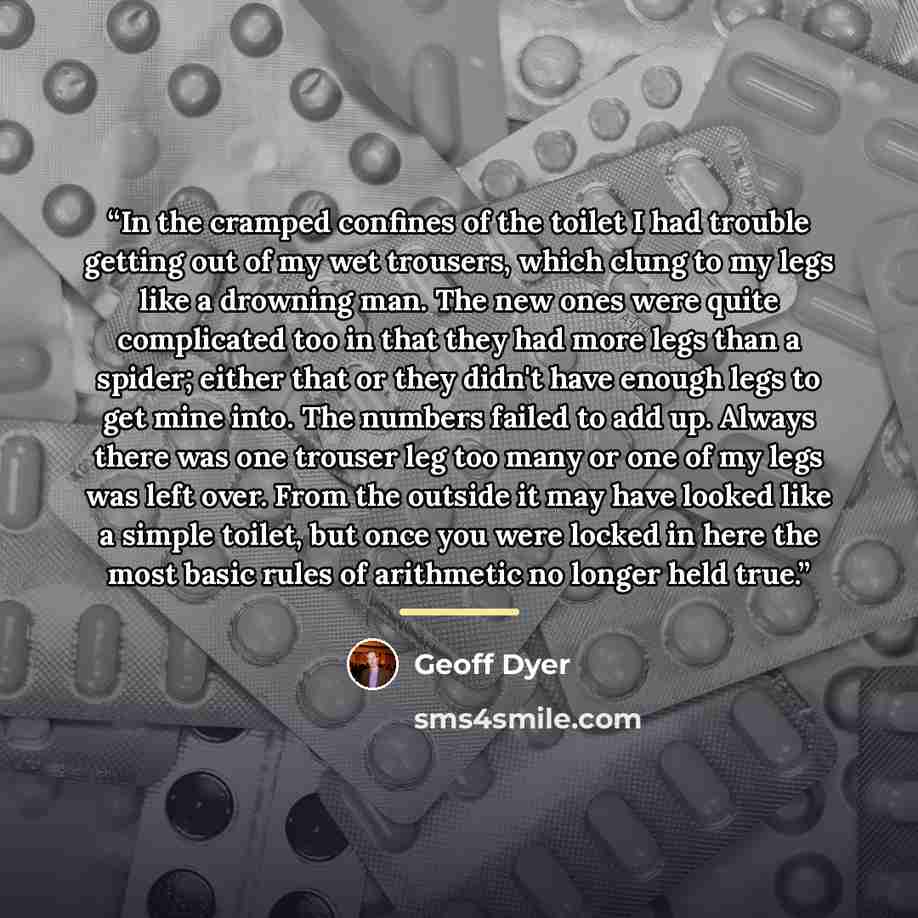 “In the cramped confines of the toilet I had trouble getting out of my wet trousers, which clung to my legs like a drowning man. The new ones were quite complicated too in that they had more legs than a spider; either that or they didn't have enough legs to get mine into. The numbers failed to add…” quote by Geoff Dyer