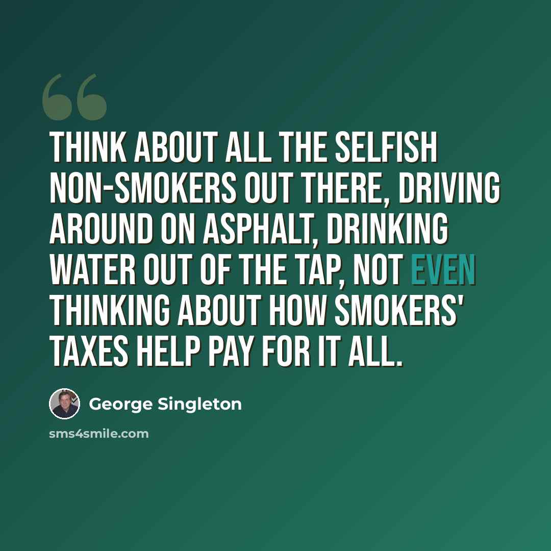 “Think about all the selfish non-smokers out there, driving around on asphalt, drinking water out of the tap, not even thinking about how smokers' taxes help pay for it all.” quote by George Singleton