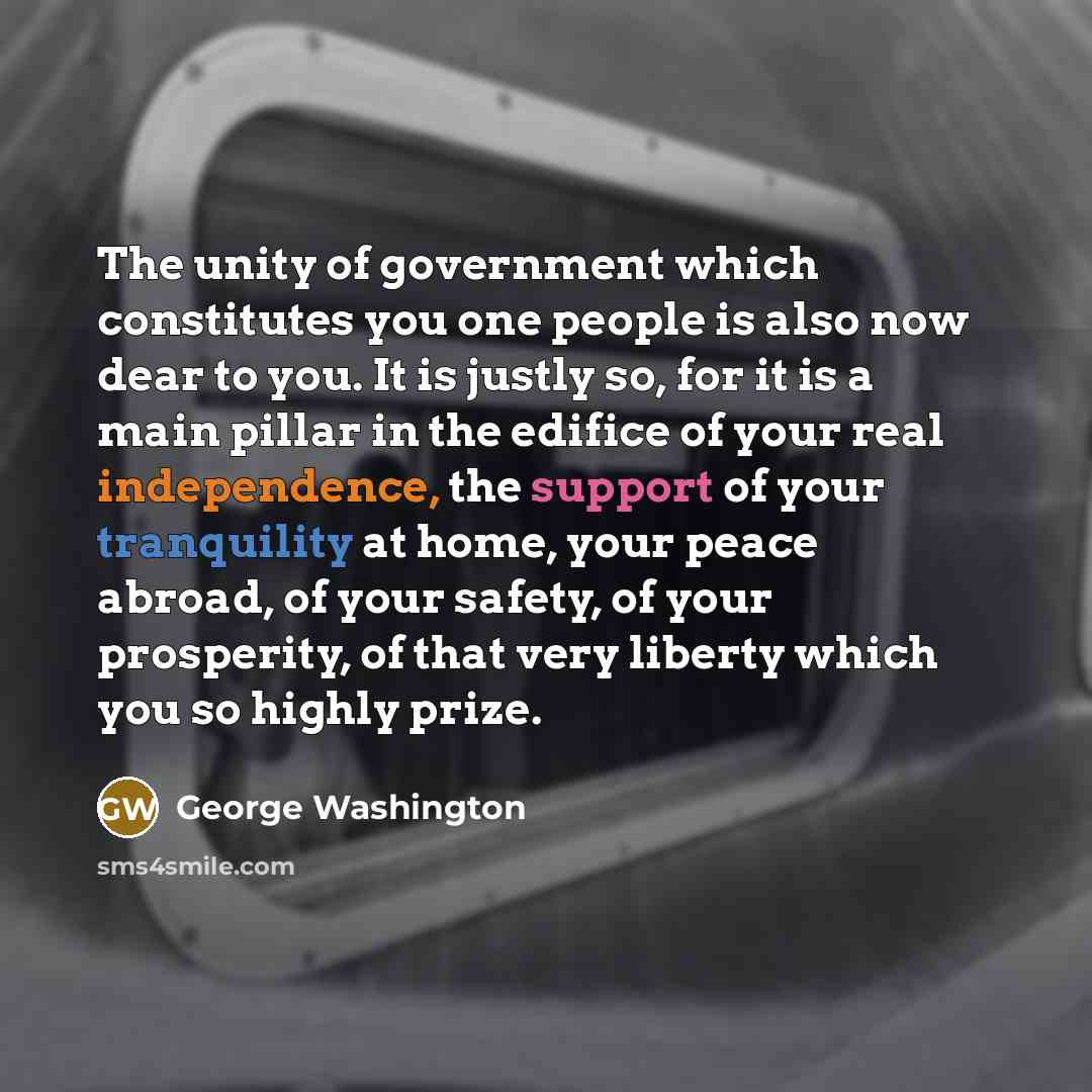 “The unity of government which constitutes you one people is also now dear to you. It is justly so, for it is a main pillar in the edifice of your real independence, the support of your tranquility at home, your peace abroad, of your safety, of your prosperity, of that very liberty which you so…” quote by George Washington