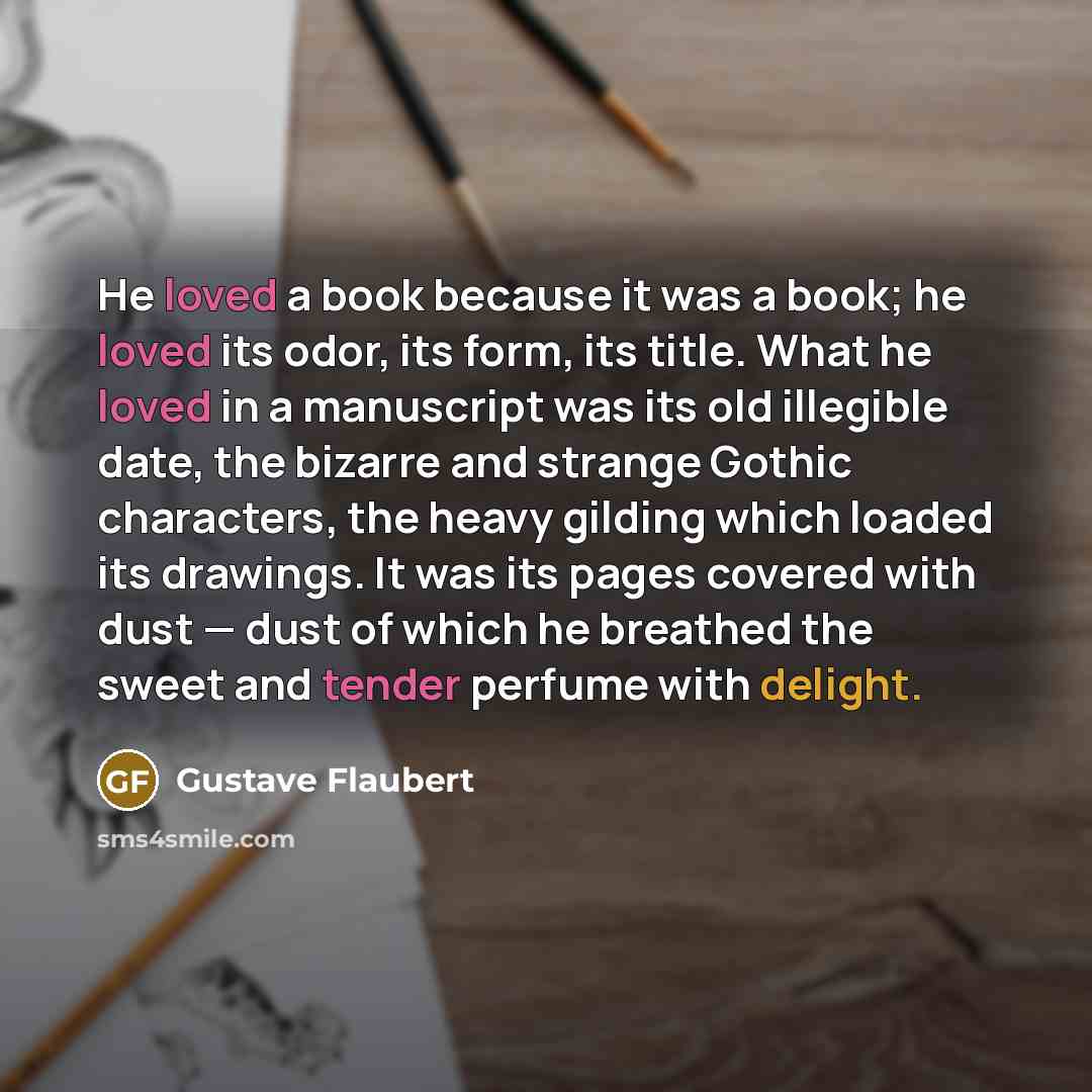 “He loved a book because it was a book; he loved its odor, its form, its title. What he loved in a manuscript was its old illegible date, the bizarre and strange Gothic characters, the heavy gilding which loaded its drawings. It was its pages covered with dust — dust of which he breathed the sweet…” quote by Gustave Flaubert