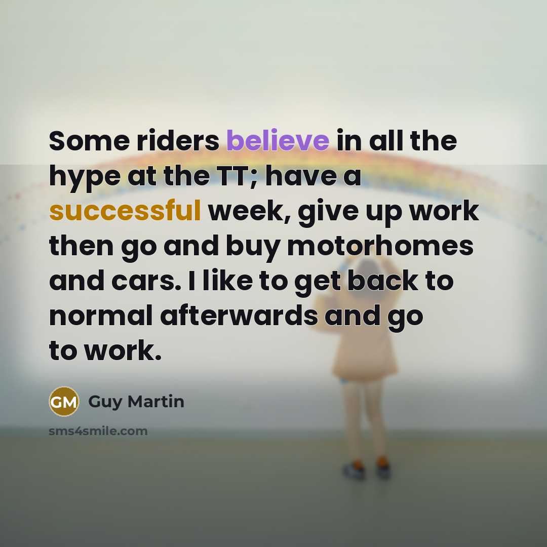 “Some riders believe in all the hype at the TT; have a successful week, give up work then go and buy motorhomes and cars. I like to get back to normal afterwards and go to work.” quote by Guy Martin