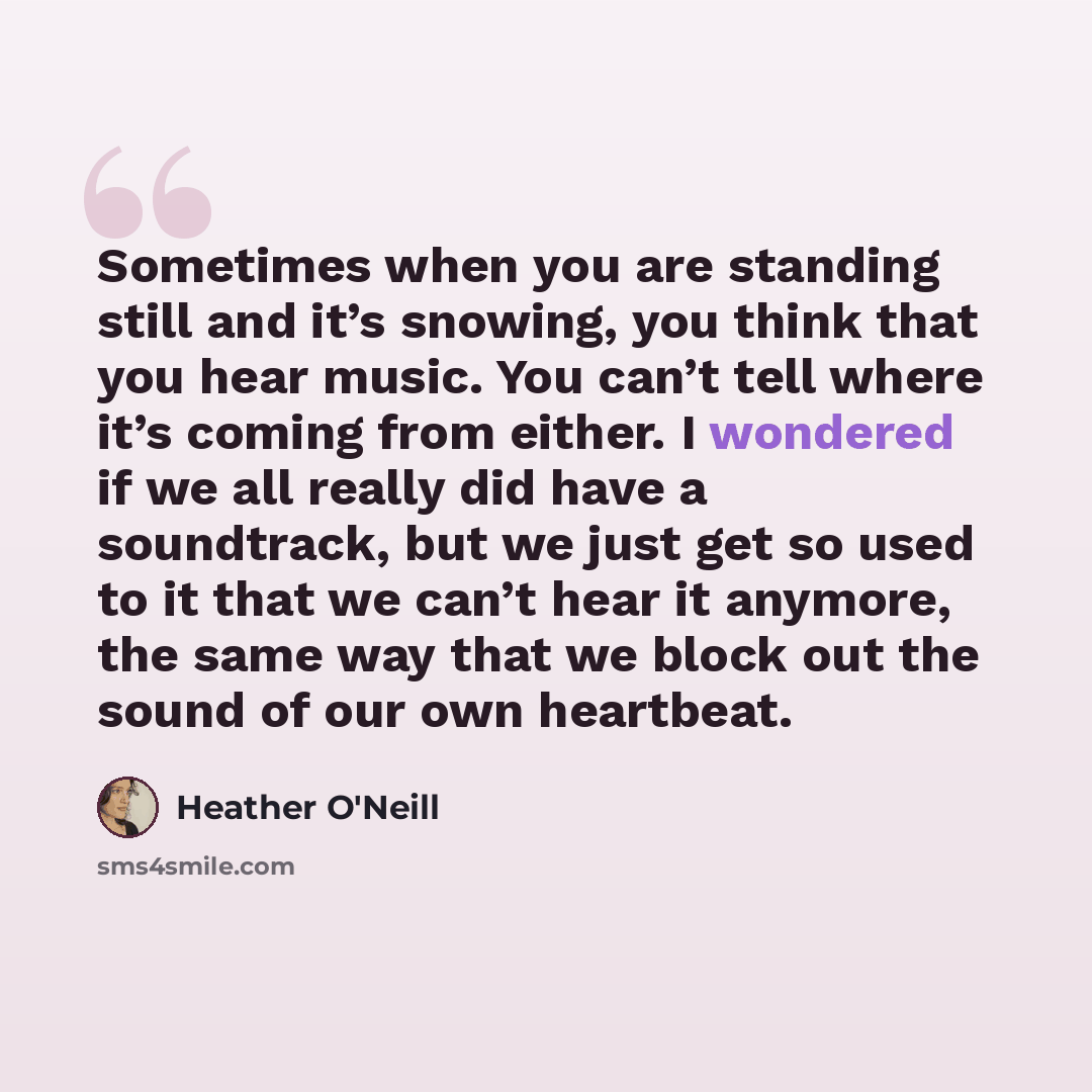 “Sometimes when you are standing still and it’s snowing, you think that you hear music. You can’t tell where it’s coming from either. I wondered if we all really did have a soundtrack, but we just get so used to it that we can’t hear it anymore, the same way that we block out the sound of our own…” quote by Heather O'Neill