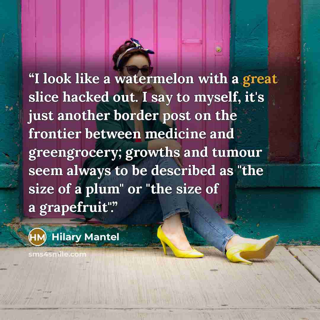 “I look like a watermelon with a great slice hacked out. I say to myself, it's just another border post on the frontier between medicine and greengrocery; growths and tumour seem always to be described as "the size of a plum" or "the size of a grapefruit".” quote by Hilary Mantel