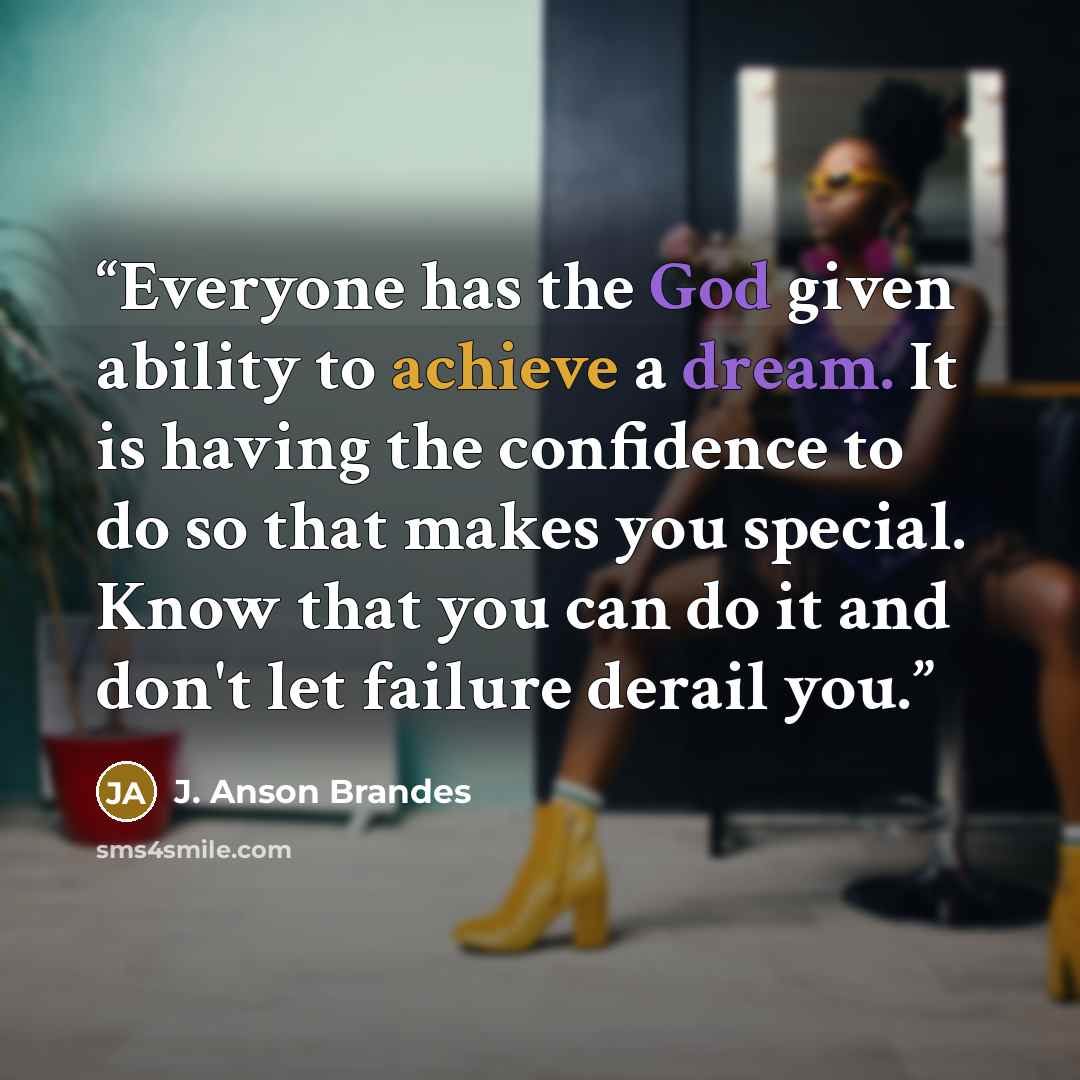 “Everyone has the God given ability to achieve a dream. It is having the confidence to do so that makes you special. Know that you can do it and don't let failure derail you.” quote by J. Anson Brandes