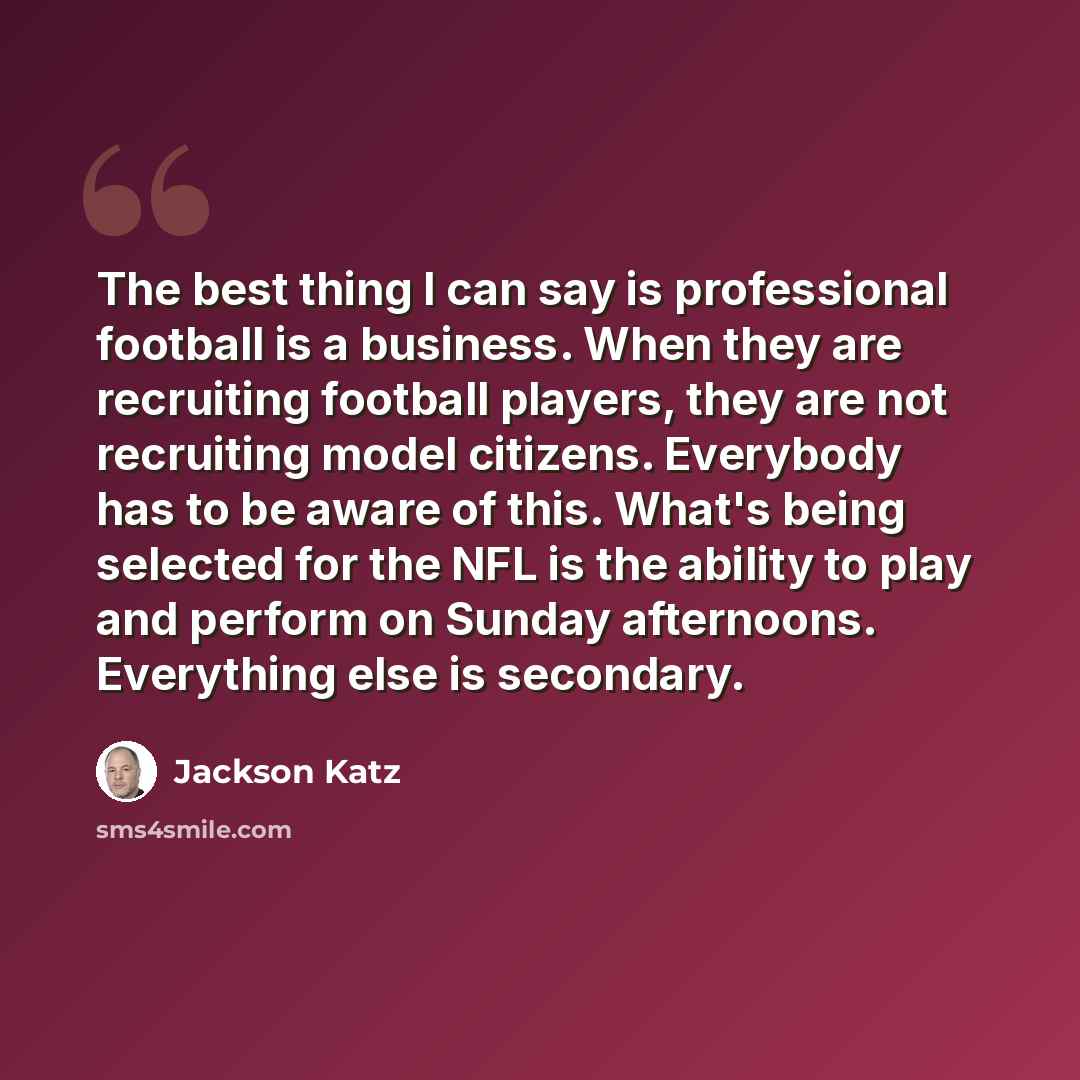 “The best thing I can say is professional football is a business. When they are recruiting football players, they are not recruiting model citizens. Everybody has to be aware of this. What's being selected for the NFL is the ability to play and perform on Sunday afternoons. Everything else is…” quote by Jackson Katz