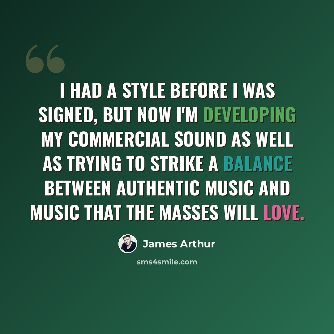“I had a style before I was signed, but now I'm developing my commercial sound as well as trying to strike a balance between authentic music and music that the masses will love.” quote by James Arthur