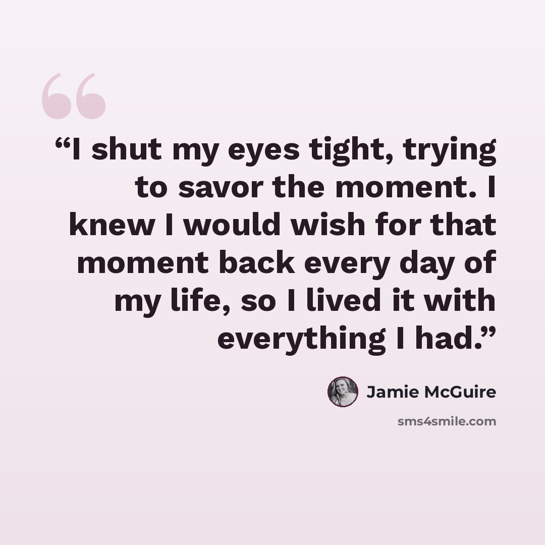 “I shut my eyes tight, trying to savor the moment. I knew I would wish for that moment back every day of my life, so I lived it with everything I had.” quote by Jamie McGuire