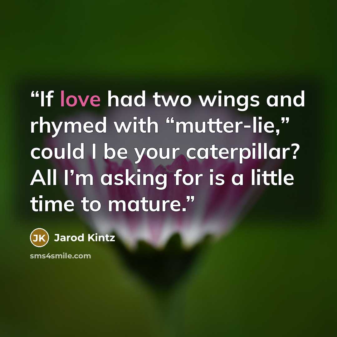 “If love had two wings and rhymed with “mutter-lie,” could I be your caterpillar? All I’m asking for is a little time to mature.” quote by Jarod Kintz