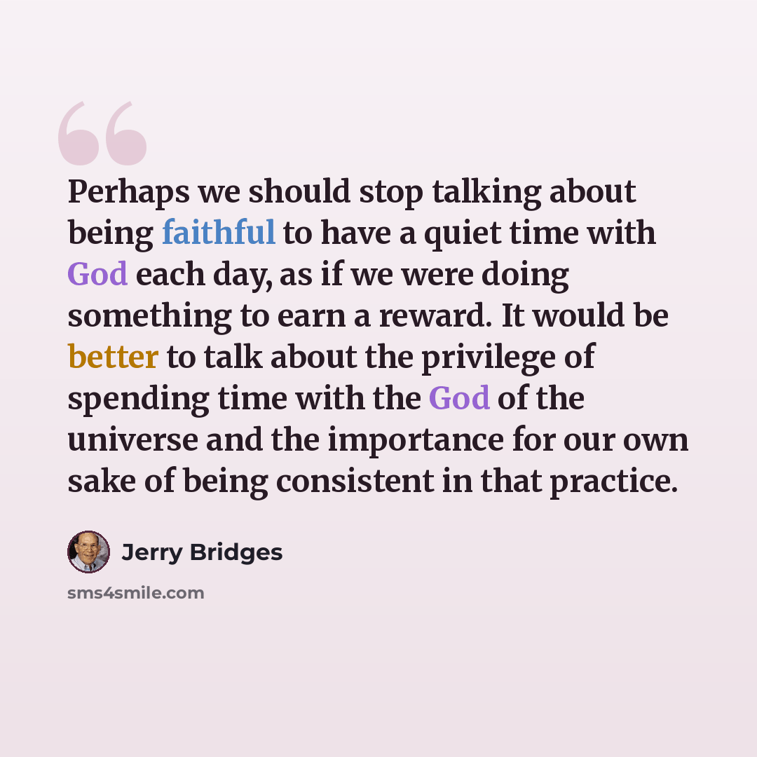 “Perhaps we should stop talking about being faithful to have a quiet time with God each day, as if we were doing something to earn a reward. It would be better to talk about the privilege of spending time with the God of the universe and the importance for our own sake of being consistent in that…” quote by Jerry Bridges