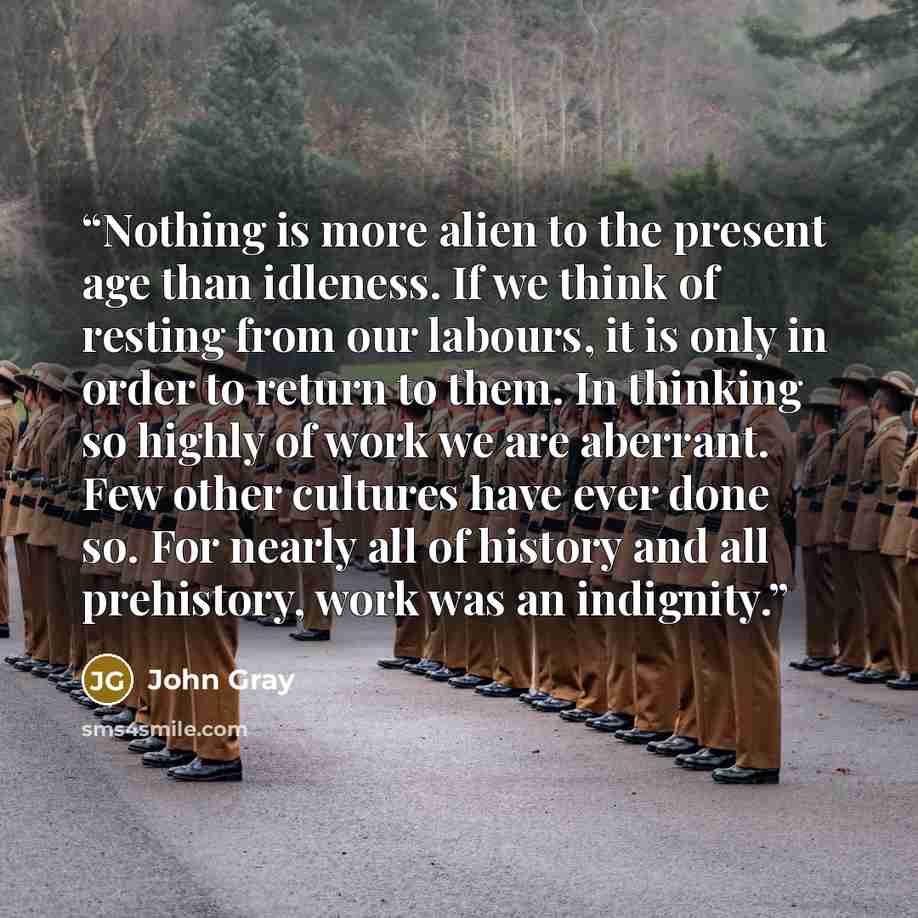 “Nothing is more alien to the present age than idleness. If we think of resting from our labours, it is only in order to return to them. In thinking so highly of work we are aberrant. Few other cultures have ever done so. For nearly all of history and all prehistory, work was an indignity.” quote by John Gray