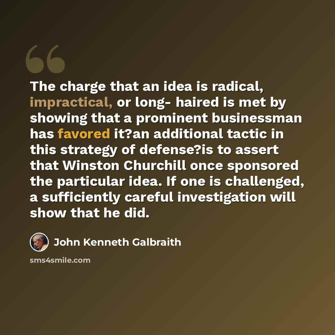 “The charge that an idea is radical, impractical, or long- haired is met by showing that a prominent businessman has favored it?an additional tactic in this strategy of defense?is to assert that Winston Churchill once sponsored the particular idea. If one is challenged, a sufficiently careful…” quote by John Kenneth Galbraith