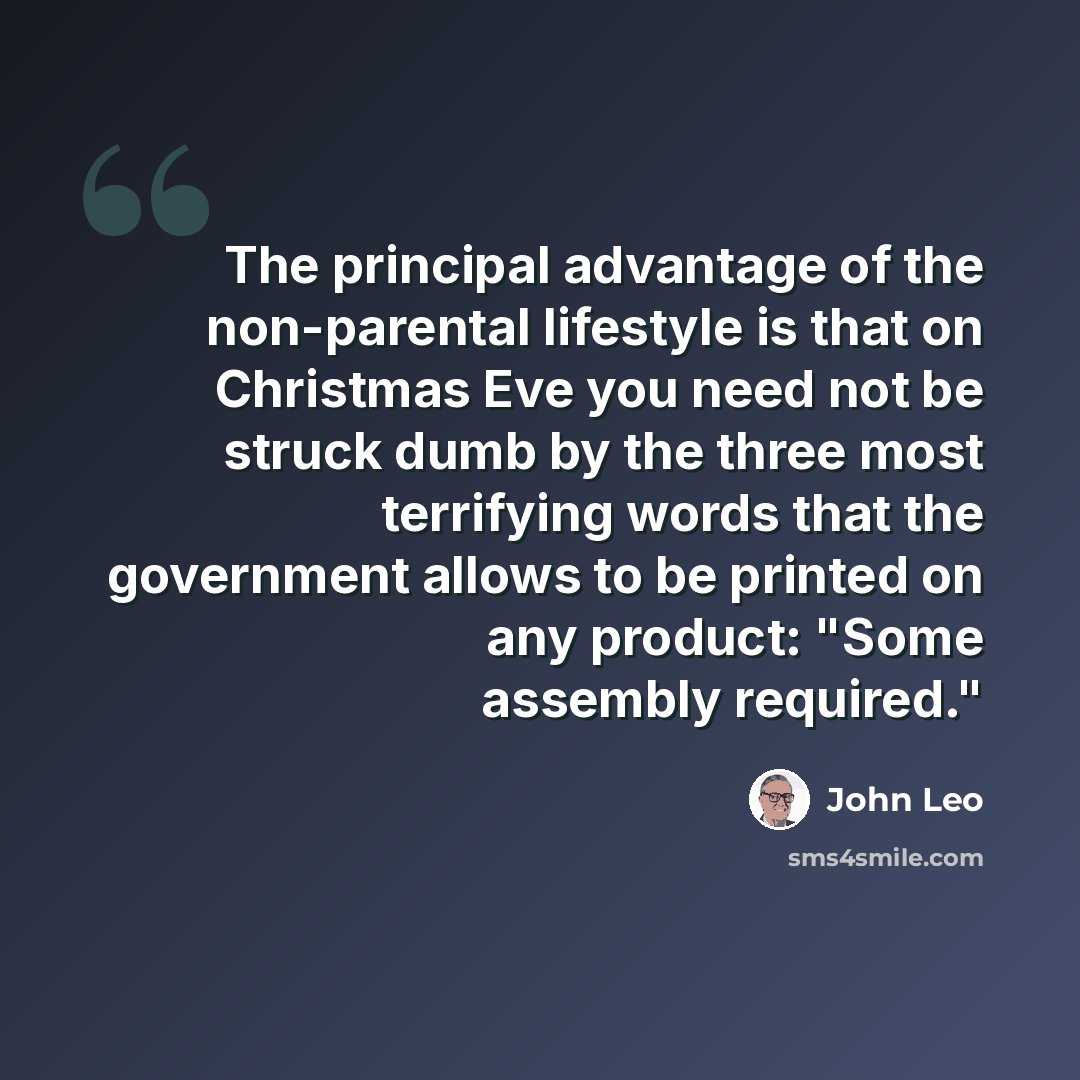 “The principal advantage of the non-parental lifestyle is that on Christmas Eve you need not be struck dumb by the three most terrifying words that the government allows to be printed on any product: "Some assembly required."” quote by John Leo