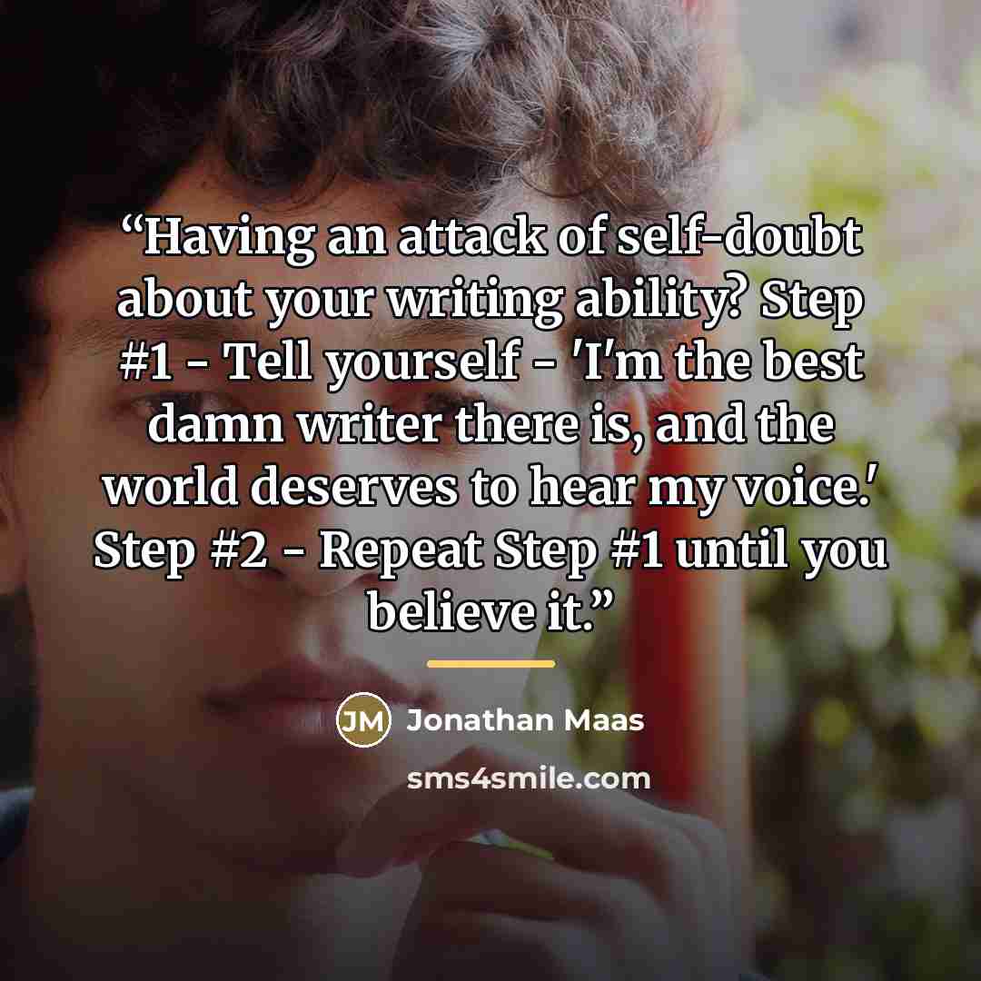 “Having an attack of self-doubt about your writing ability? Step #1 - Tell yourself - 'I'm the best damn writer there is, and the world deserves to hear my voice.' Step #2 - Repeat Step #1 until you believe it.” quote by Jonathan Maas
