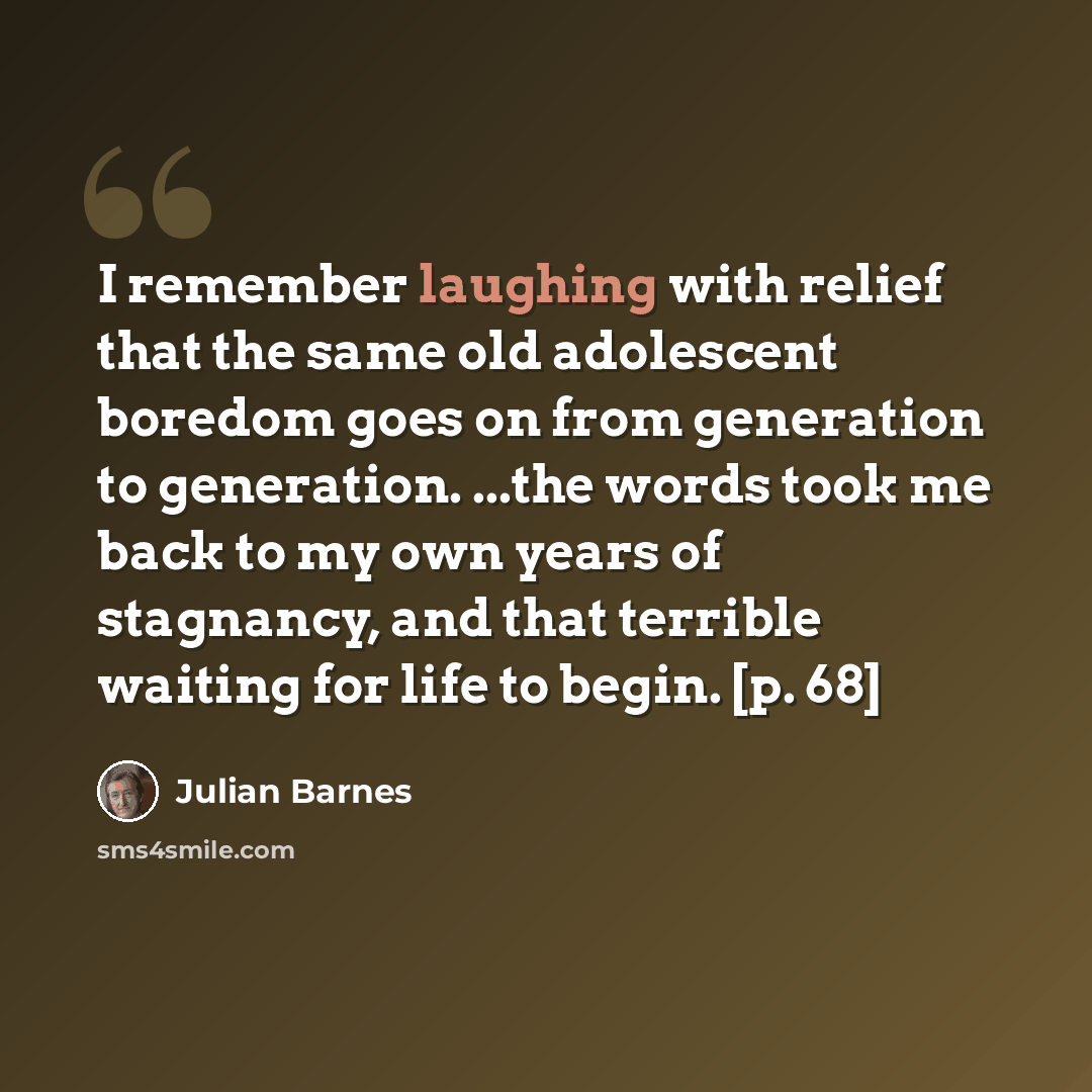 “I remember laughing with relief that the same old adolescent boredom goes on from generation to generation. ...the words took me back to my own years of stagnancy, and that terrible waiting for life to begin. [p. 68]” quote by Julian Barnes
