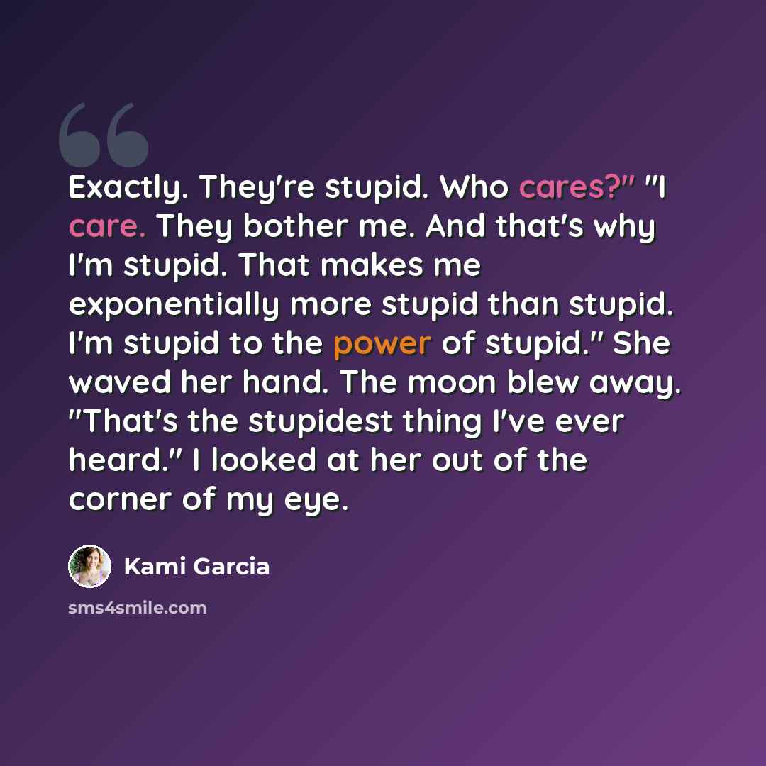 “Exactly. They're stupid. Who cares?" "I care. They bother me. And that's why I'm stupid. That makes me exponentially more stupid than stupid. I'm stupid to the power of stupid." She waved her hand. The moon blew away. "That's the stupidest thing I've ever heard." I looked at her out of the corner…” quote by Kami Garcia