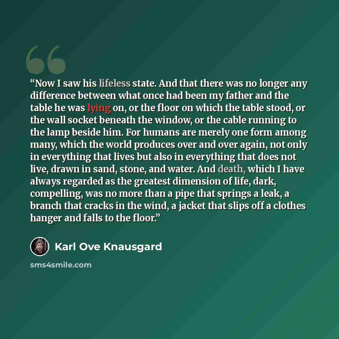 “Now I saw his lifeless state. And that there was no longer any difference between what once had been my father and the table he was lying on, or the floor on which the table stood, or the wall socket beneath the window, or the cable running to the lamp beside him. For humans are merely one form…” quote by Karl Ove Knausgård