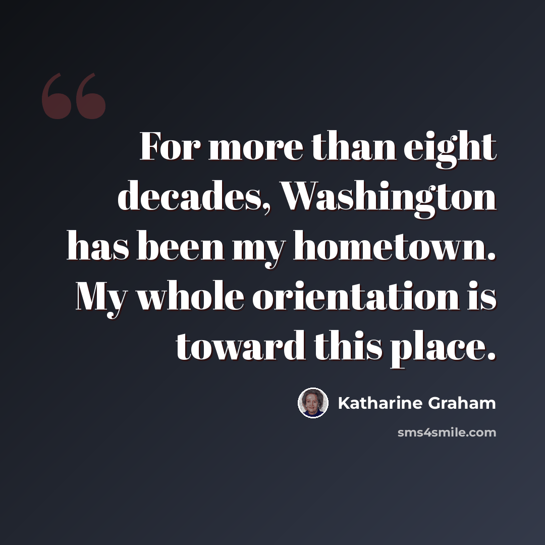 “For more than eight decades, Washington has been my hometown. My whole orientation is toward this place.” quote by Katharine Graham