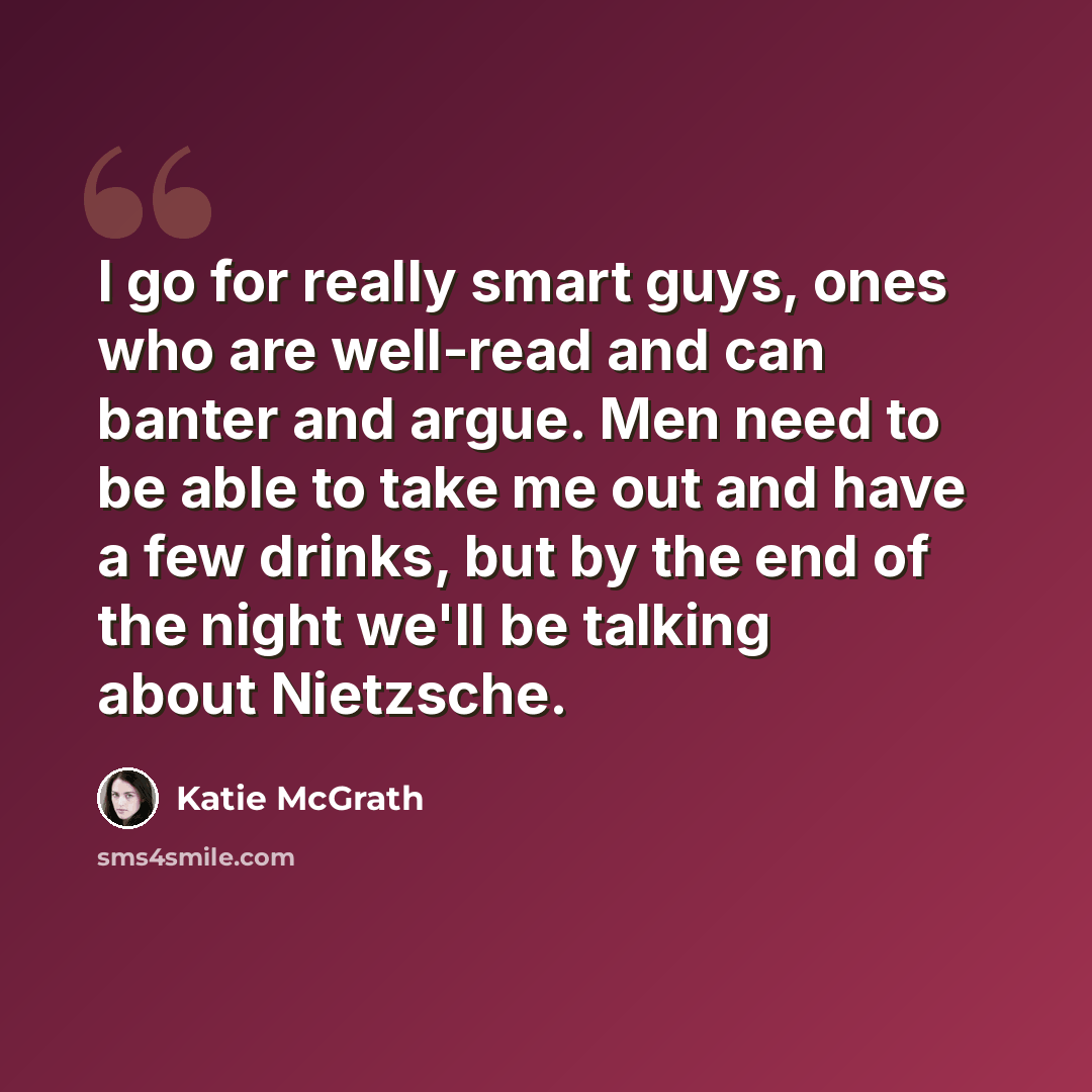 “I go for really smart guys, ones who are well-read and can banter and argue. Men need to be able to take me out and have a few drinks, but by the end of the night we'll be talking about Nietzsche.” quote by Katie McGrath