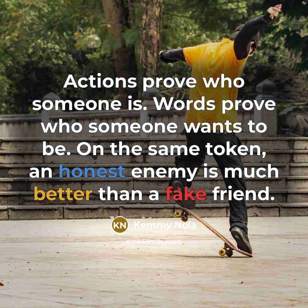 “Actions prove who someone is. Words prove who someone wants to be. On the same token, an honest enemy is much better than a fake friend.” quote by Kemmy Nola