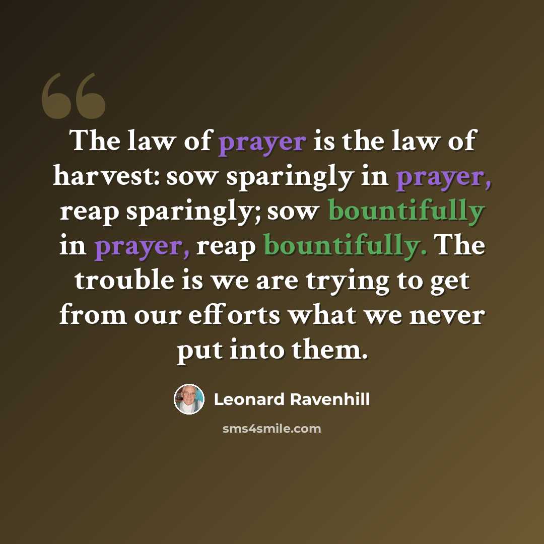 “The law of prayer is the law of harvest: sow sparingly in prayer, reap sparingly; sow bountifully in prayer, reap bountifully. The trouble is we are trying to get from our efforts what we never put into them.” quote by Leonard Ravenhill