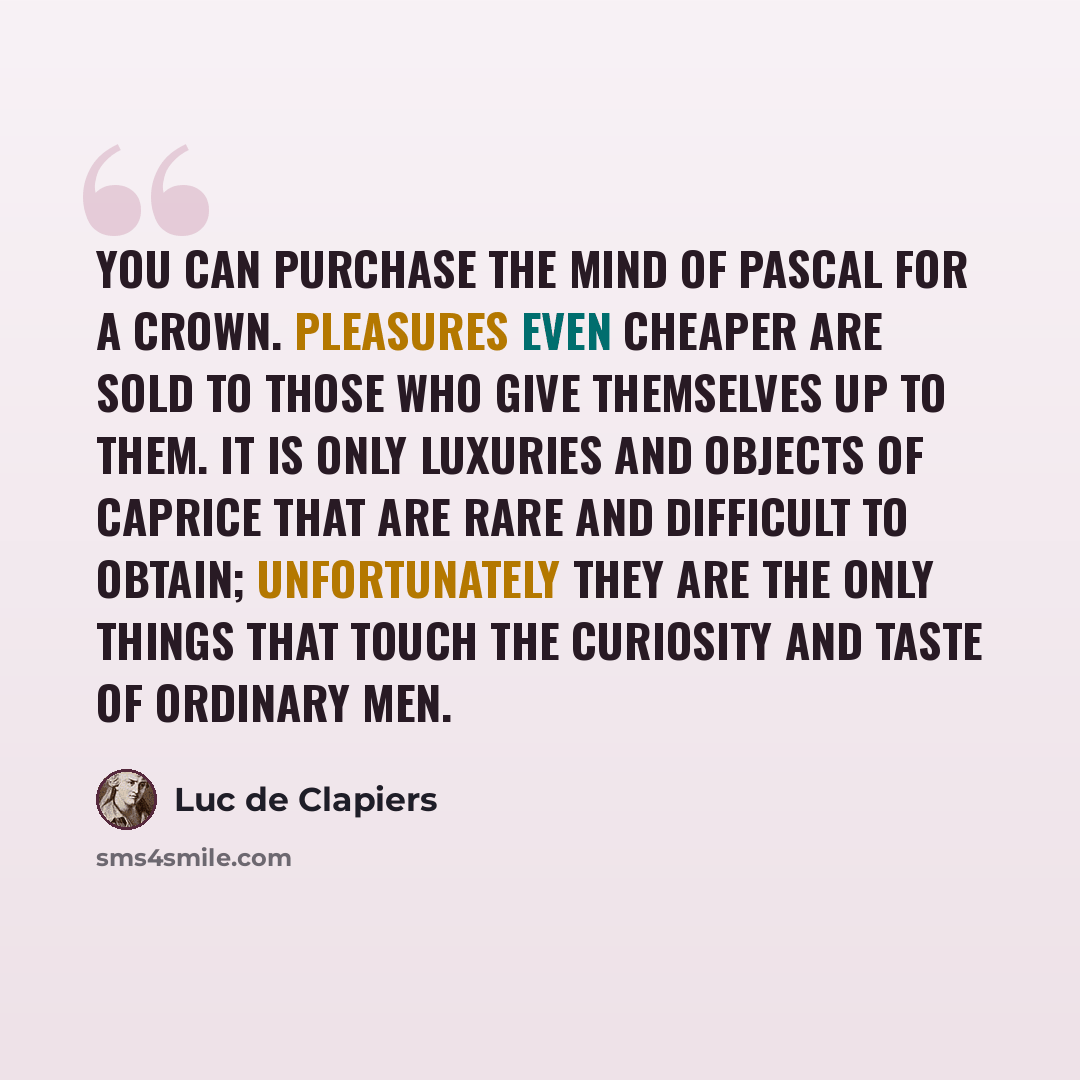 “You can purchase the mind of Pascal for a crown. Pleasures even cheaper are sold to those who give themselves up to them. It is only luxuries and objects of caprice that are rare and difficult to obtain; unfortunately they are the only things that touch the curiosity and taste of ordinary men.” quote by Luc de Clapiers