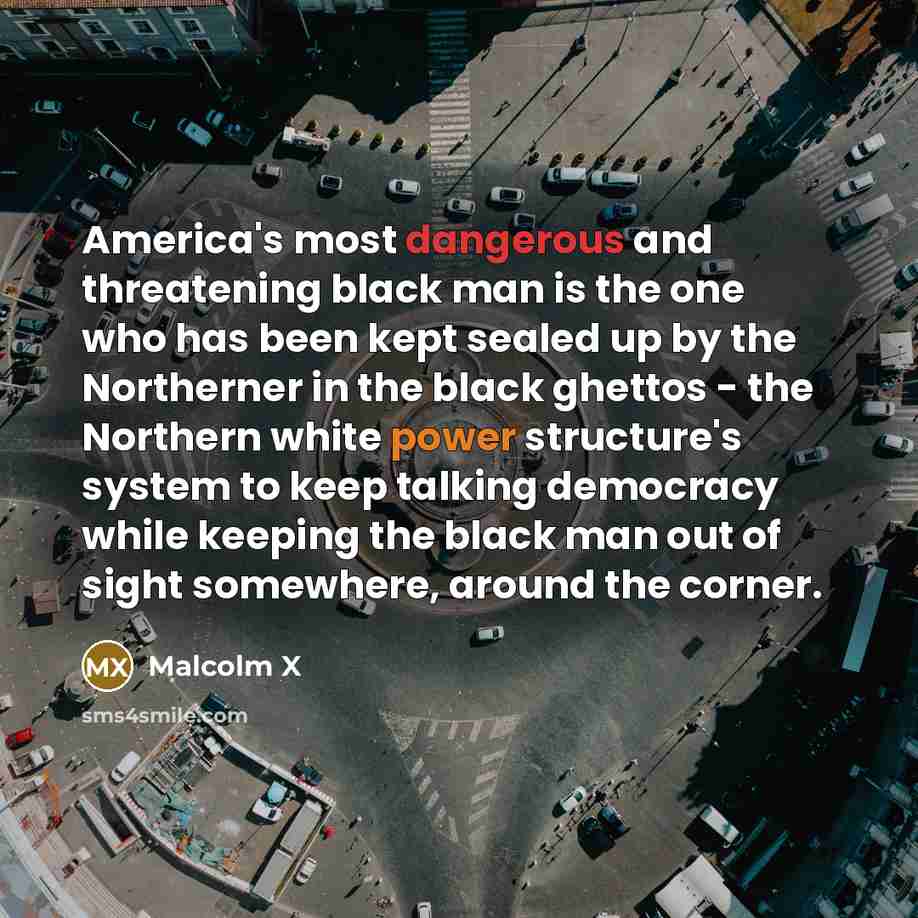 “America's most dangerous and threatening black man is the one who has been kept sealed up by the Northerner in the black ghettos - the Northern white power structure's system to keep talking democracy while keeping the black man out of sight somewhere, around the corner.” quote by Malcolm X