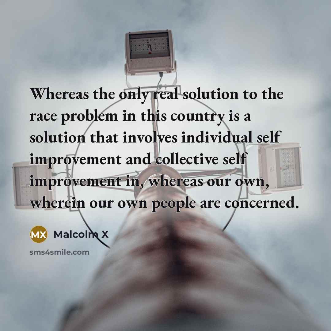 “Whereas the only real solution to the race problem in this country is a solution that involves individual self improvement and collective self improvement in, whereas our own, wherein our own people are concerned.” quote by Malcolm X