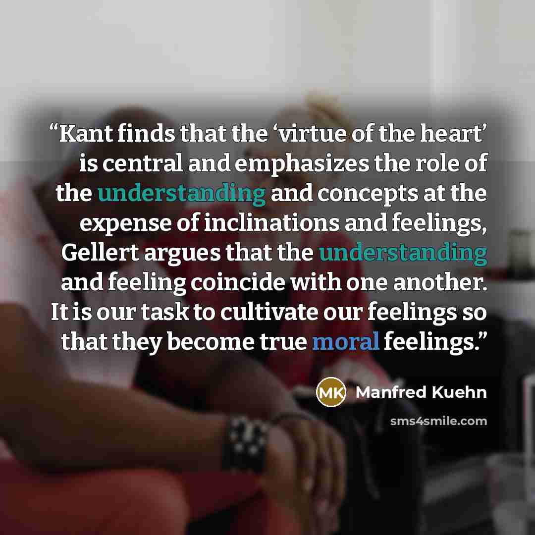 “Kant finds that the ‘virtue of the heart’ is central and emphasizes the role of the understanding and concepts at the expense of inclinations and feelings, Gellert argues that the understanding and feeling coincide with one another. It is our task to cultivate our feelings so that they become true…” quote by Manfred Kuehn