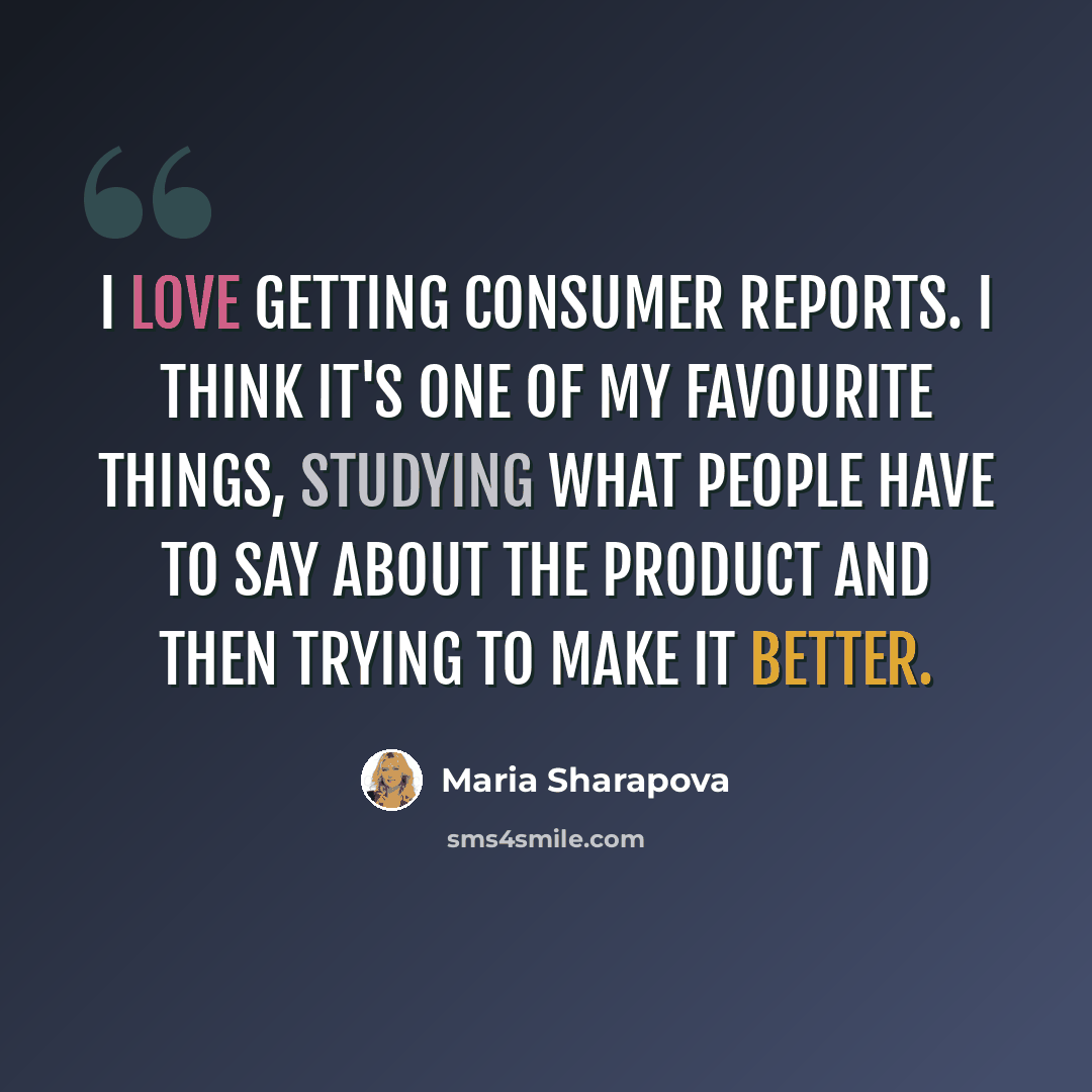 “I love getting consumer reports. I think it's one of my favourite things, studying what people have to say about the product and then trying to make it better.” quote by Maria Sharapova