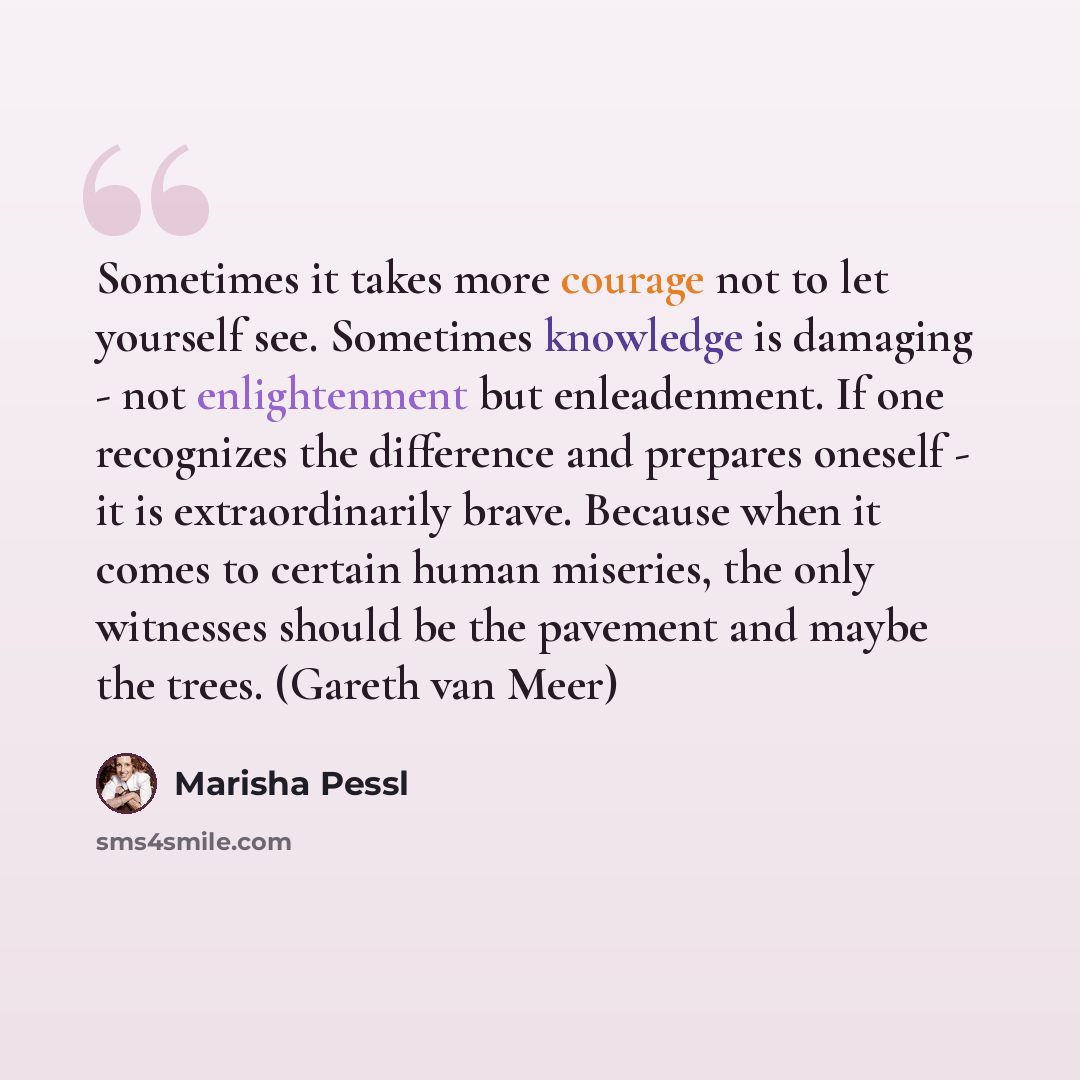 “Sometimes it takes more courage not to let yourself see. Sometimes knowledge is damaging - not enlightenment but enleadenment. If one recognizes the difference and prepares oneself - it is extraordinarily brave. Because when it comes to certain human miseries, the only witnesses should be the…” quote by Marisha Pessl