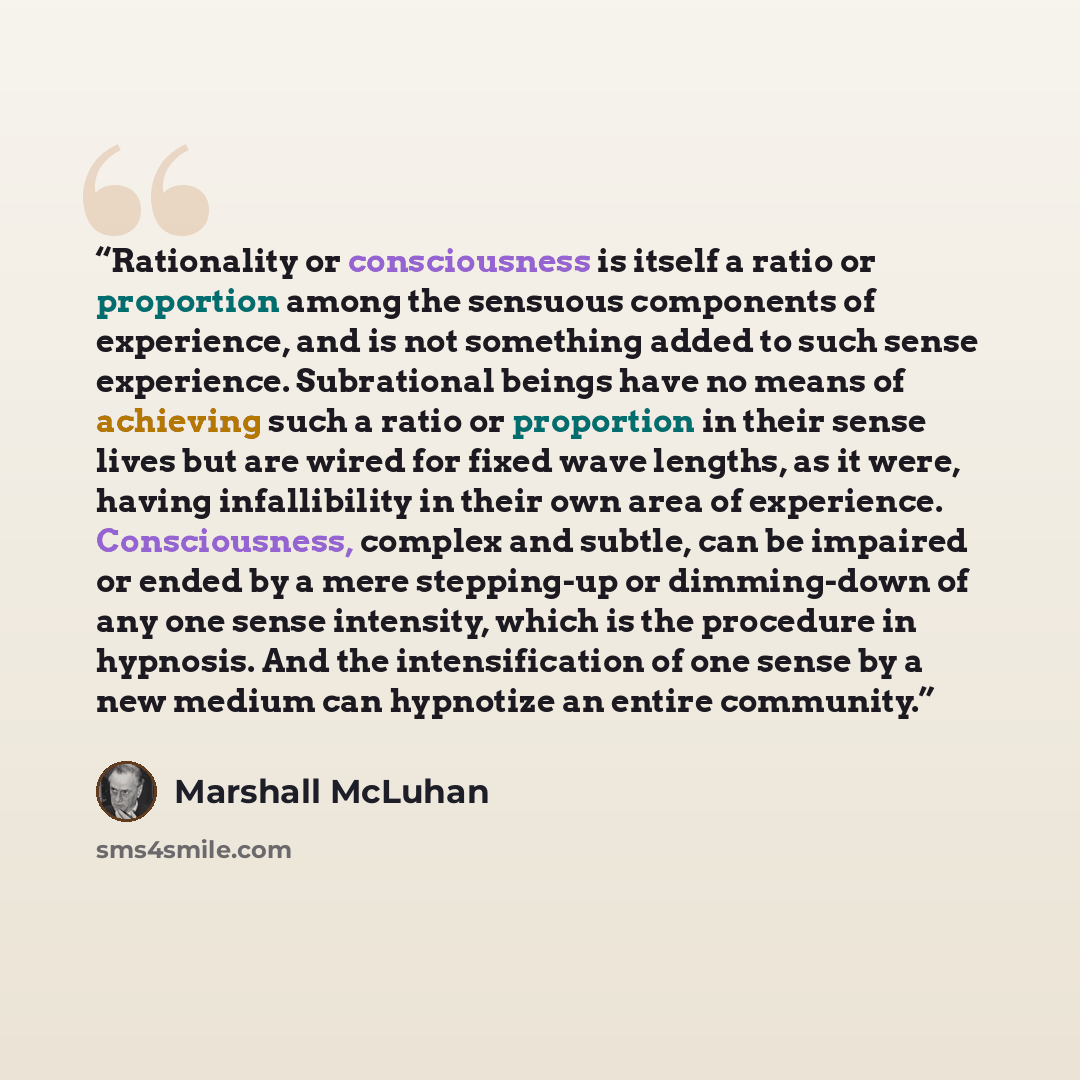 “Rationality or consciousness is itself a ratio or proportion among the sensuous components of experience, and is not something added to such sense experience. Subrational beings have no means of achieving such a ratio or proportion in their sense lives but are wired for fixed wave lengths, as it…” quote by Marshall McLuhan