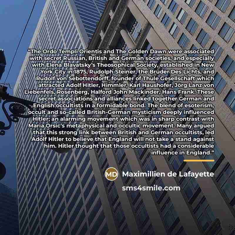 “The Ordo Templi Orientis and The Golden Dawn were associated with secret Russian, British and German societies, and especially with Elena Blavatsky’s Theosophical Society, established in New York City in 1875, Rudolph Steiner, the Brüder Des Lichts, and Rudolf von Sebottendorff, founder of Thule…” quote by Maximillien de Lafayette