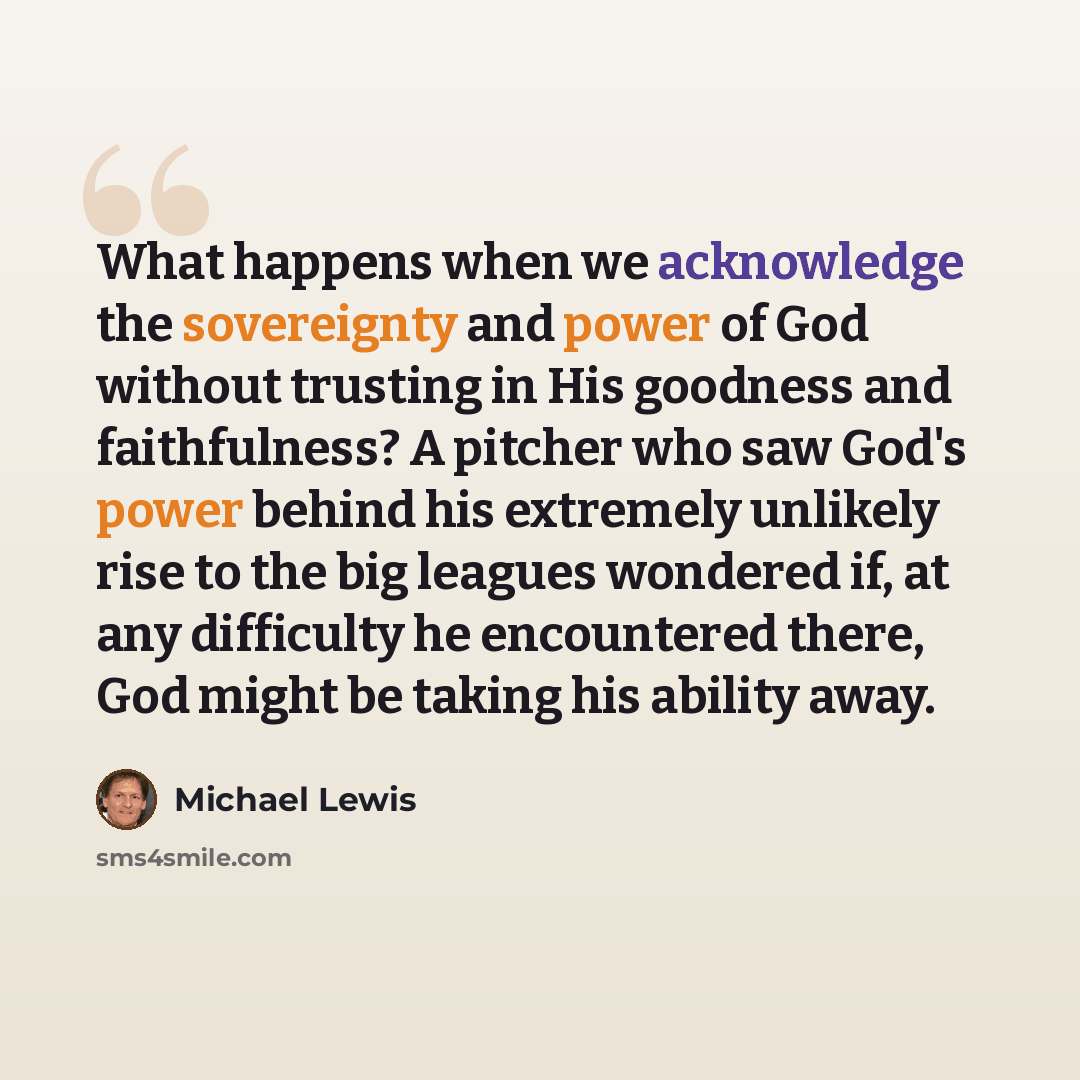 “What happens when we acknowledge the sovereignty and power of God without trusting in His goodness and faithfulness? A pitcher who saw God's power behind his extremely unlikely rise to the big leagues wondered if, at any difficulty he encountered there, God might be taking his ability away.” quote by Michael Lewis