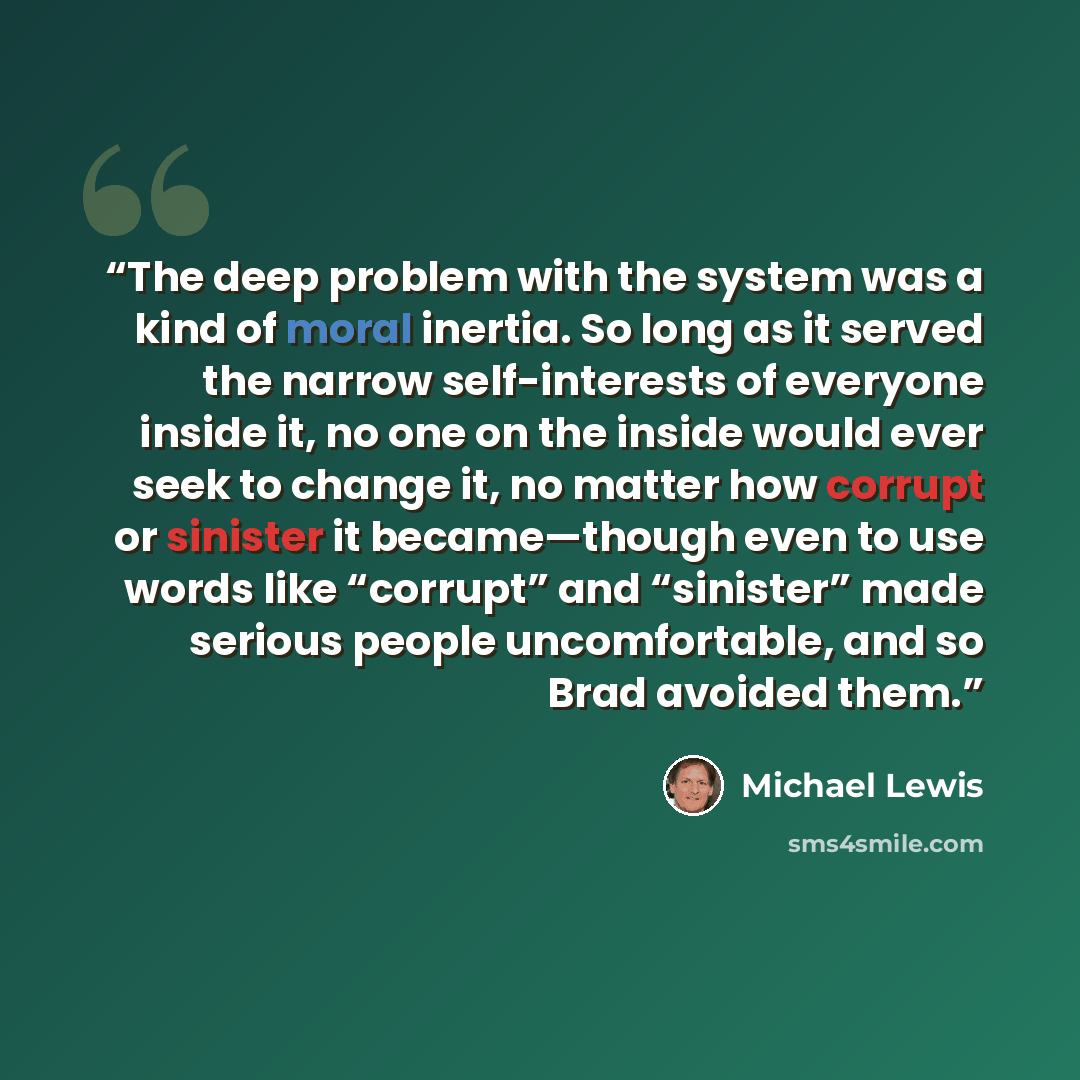 “The deep problem with the system was a kind of moral inertia. So long as it served the narrow self-interests of everyone inside it, no one on the inside would ever seek to change it, no matter how corrupt or sinister it became—though even to use words like “corrupt” and “sinister” made serious…” quote by Michael Lewis