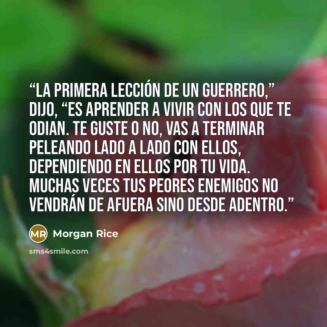 “La primera lección de un guerrero,” dijo, “es aprender a vivir con los que te odian. Te guste o no, vas a terminar peleando lado a lado con ellos, dependiendo en ellos por tu vida. Muchas veces tus peores enemigos no vendrán de afuera sino desde adentro.” quote by Morgan Rice