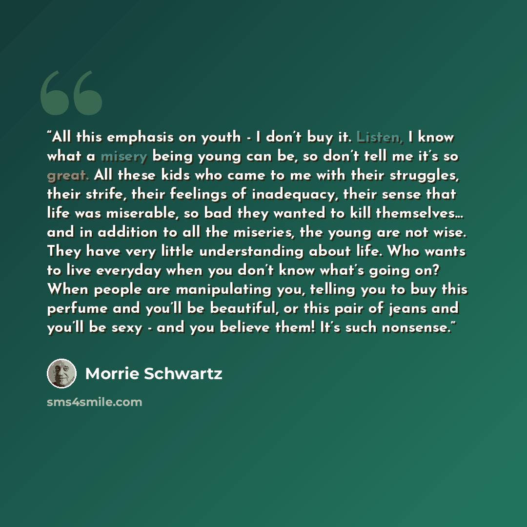 “All this emphasis on youth - I don’t buy it. Listen, I know what a misery being young can be, so don’t tell me it’s so great. All these kids who came to me with their struggles, their strife, their feelings of inadequacy, their sense that life was miserable, so bad they wanted to kill…” quote by Morrie Schwartz