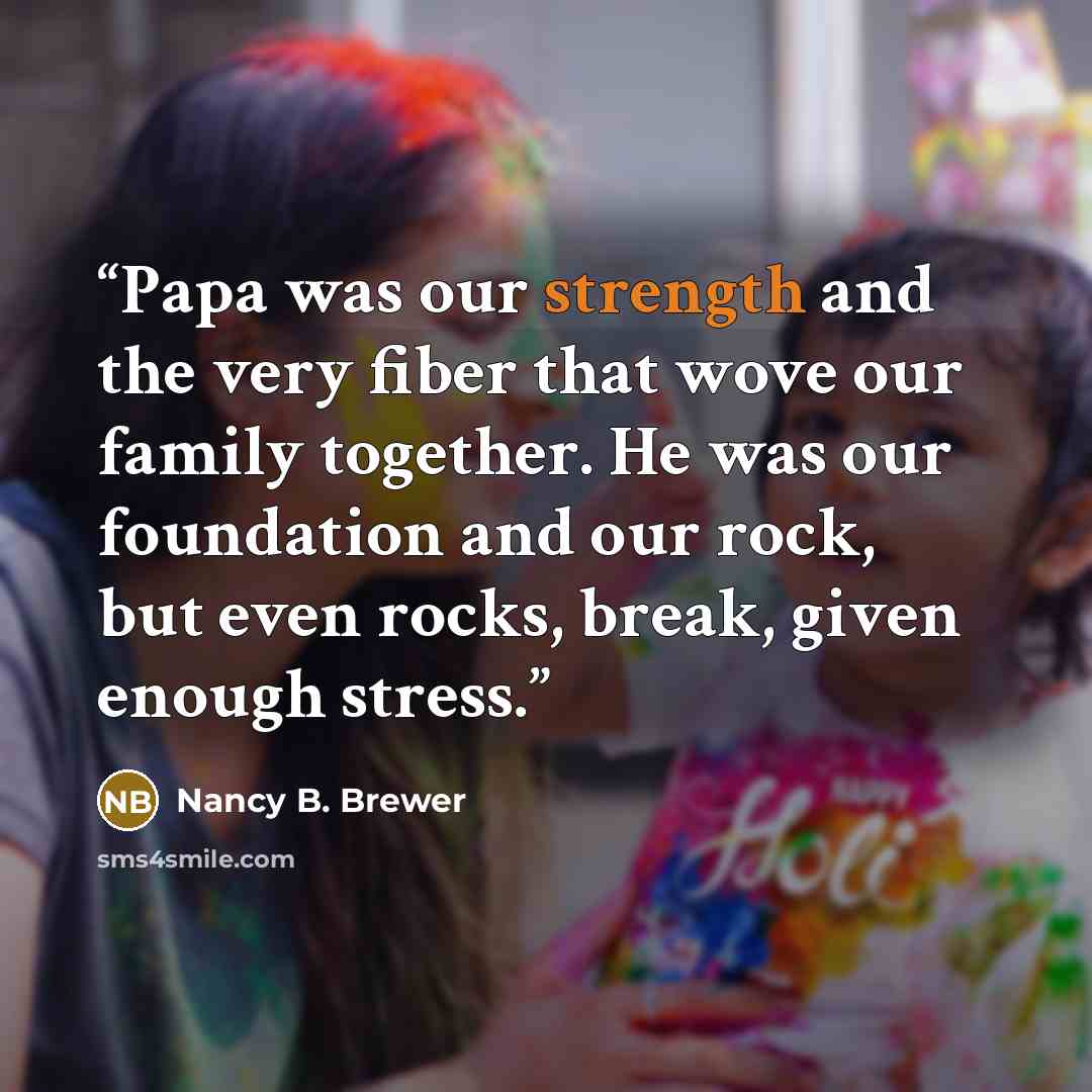 “Papa was our strength and the very fiber that wove our family together. He was our foundation and our rock, but even rocks, break, given enough stress.” quote by Nancy B. Brewer