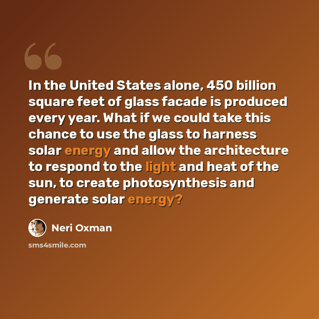 “In the United States alone, 450 billion square feet of glass facade is produced every year. What if we could take this chance to use the glass to harness solar energy and allow the architecture to respond to the light and heat of the sun, to create photosynthesis and generate solar energy?” quote by Neri Oxman