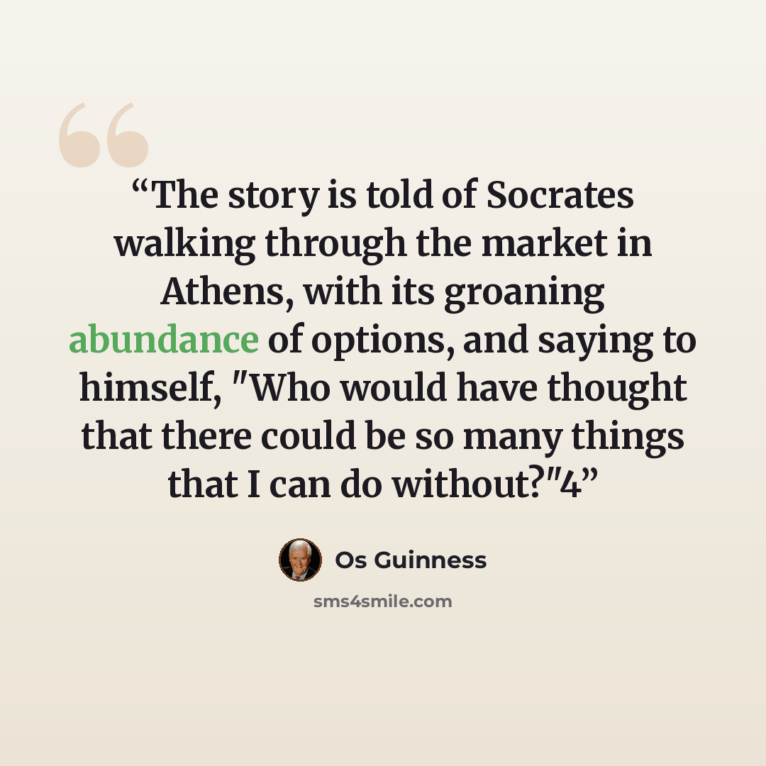 “The story is told of Socrates walking through the market in Athens, with its groaning abundance of options, and saying to himself, "Who would have thought that there could be so many things that I can do without?"4” quote by Os Guinness