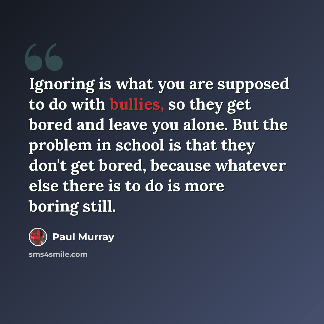 “Ignoring is what you are supposed to do with bullies, so they get bored and leave you alone. But the problem in school is that they don't get bored, because whatever else there is to do is more boring still.” quote by Paul Murray