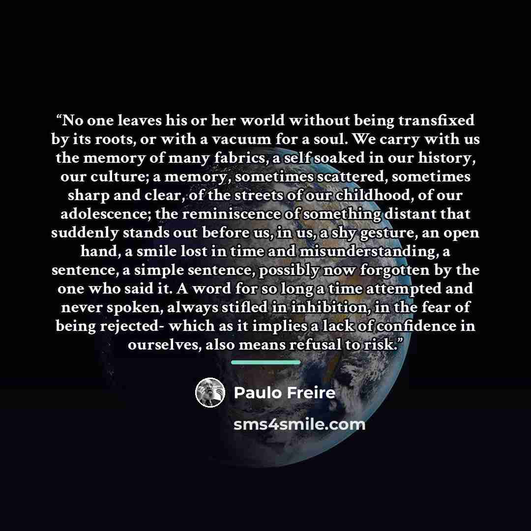 “No one leaves his or her world without being transfixed by its roots, or with a vacuum for a soul. We carry with us the memory of many fabrics, a self soaked in our history, our culture; a memory, sometimes scattered, sometimes sharp and clear, of the streets of our childhood, of our adolescence…” quote by Paulo Freire