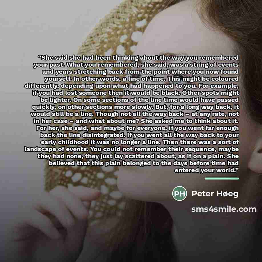 “She said she had been thinking about the way you remembered your past. What you remembered, she said, was a string of events and years stretching back from the point where you now found yourself. In other words, a line of time. This might be coloured differently, depending upon what had happened…” quote by Peter Høeg