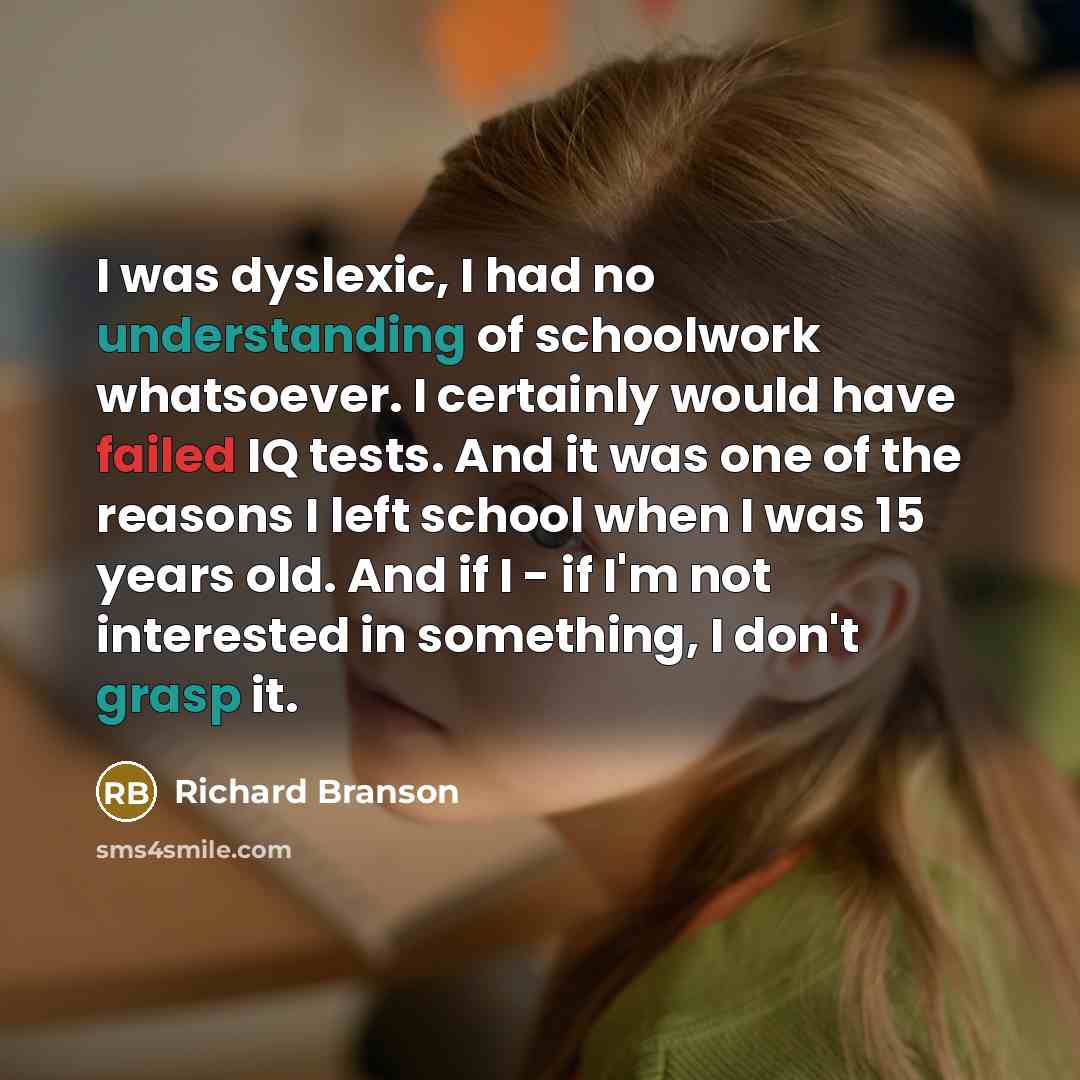 “I was dyslexic, I had no understanding of schoolwork whatsoever. I certainly would have failed IQ tests. And it was one of the reasons I left school when I was 15 years old. And if I - if I'm not interested in something, I don't grasp it.” quote by Richard Branson