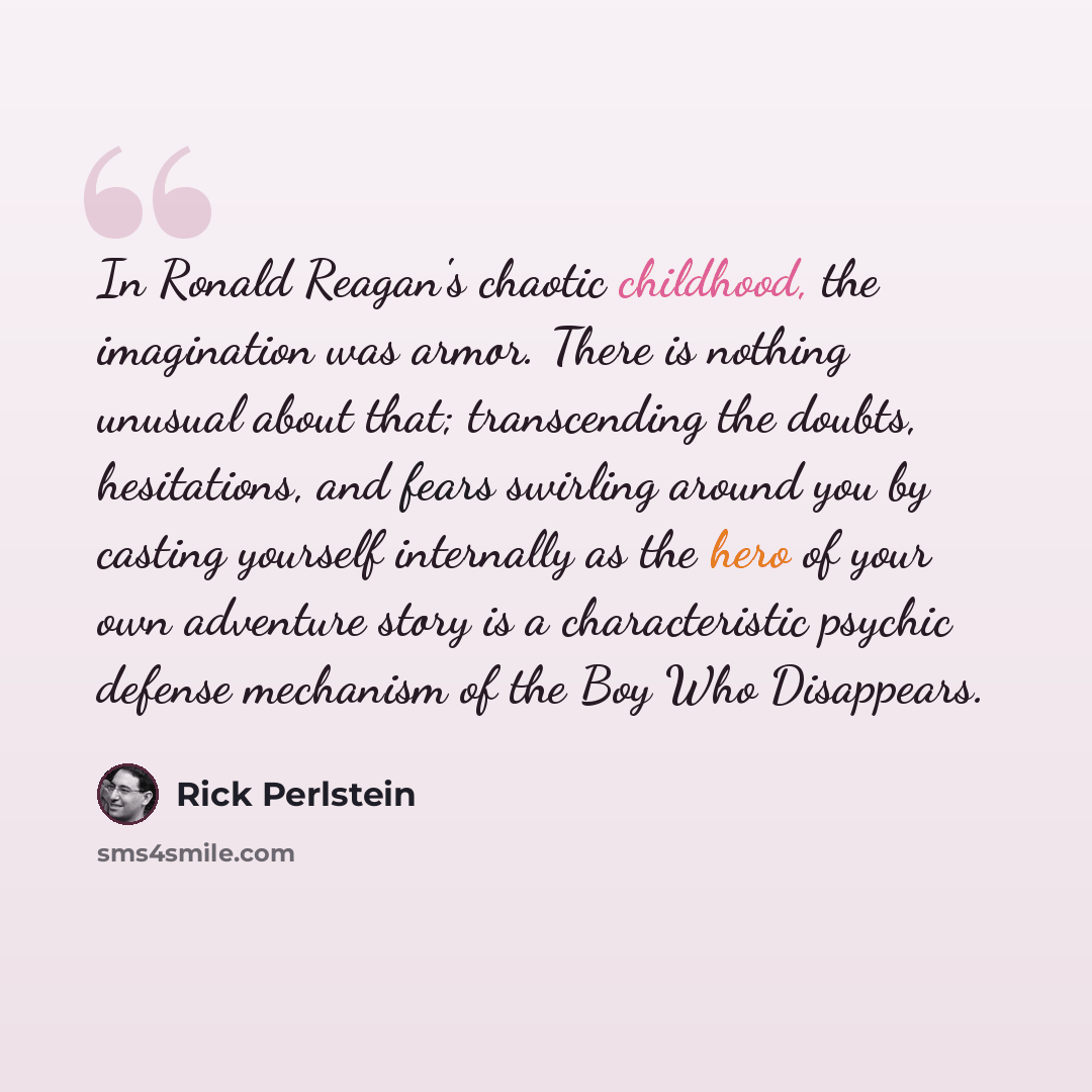 “In Ronald Reagan's chaotic childhood, the imagination was armor. There is nothing unusual about that; transcending the doubts, hesitations, and fears swirling around you by casting yourself internally as the hero of your own adventure story is a characteristic psychic defense mechanism of the Boy…” quote by Rick Perlstein