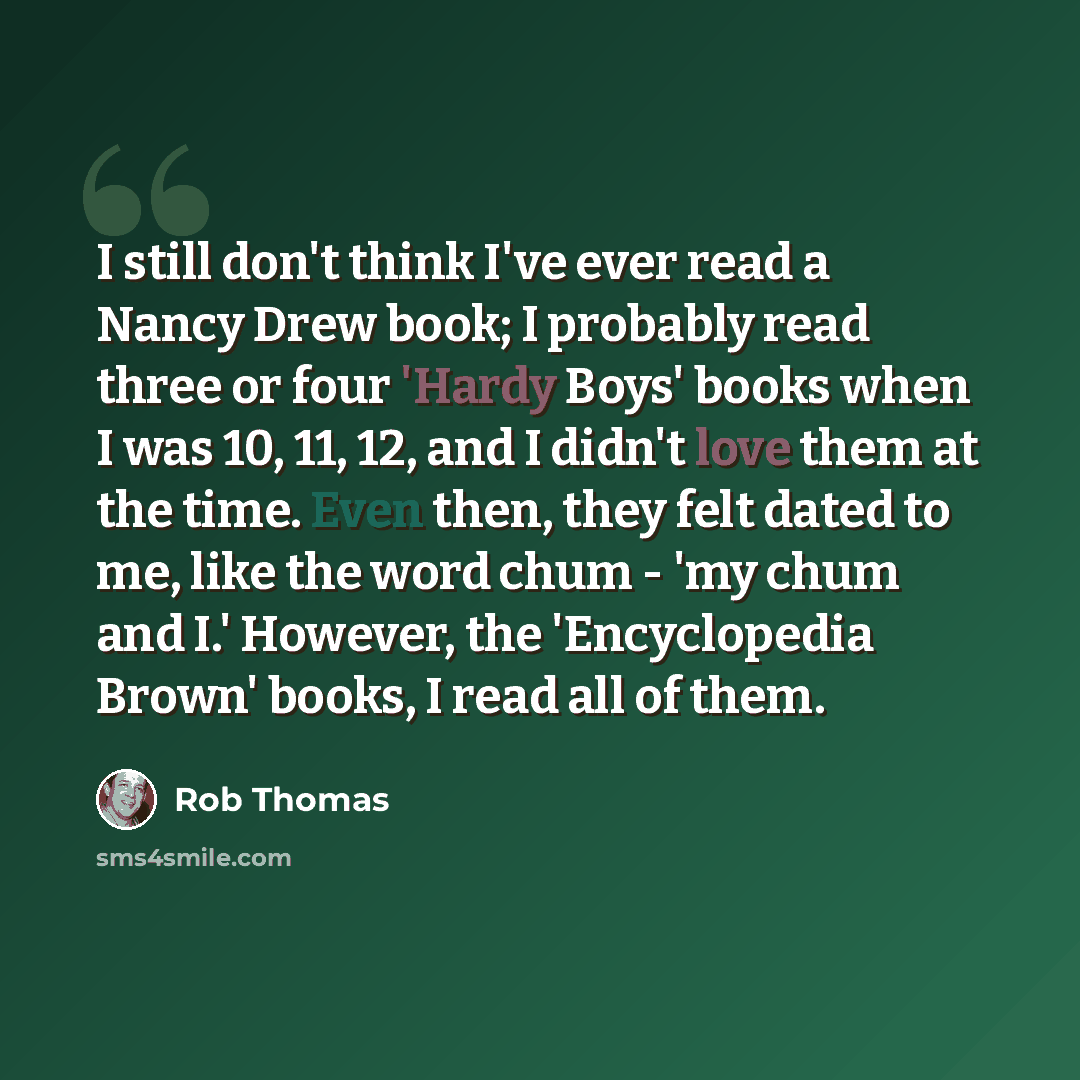 “I still don't think I've ever read a Nancy Drew book; I probably read three or four 'Hardy Boys' books when I was 10, 11, 12, and I didn't love them at the time. Even then, they felt dated to me, like the word chum - 'my chum and I.' However, the 'Encyclopedia Brown' books, I read all of them.” quote by Rob Thomas