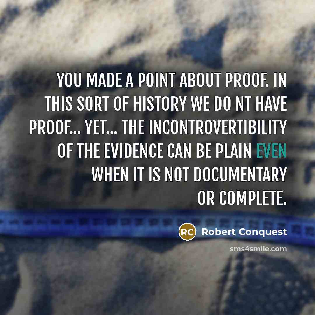 “You made a point about proof. In this sort of history we do nt have proof... Yet... the incontrovertibility of the evidence can be plain even when it is not documentary or complete.” quote by Robert Conquest