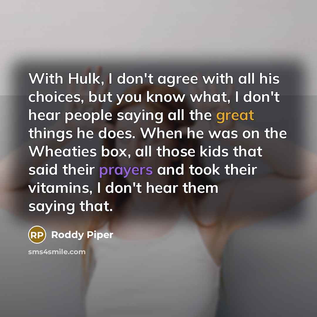 “With Hulk, I don't agree with all his choices, but you know what, I don't hear people saying all the great things he does. When he was on the Wheaties box, all those kids that said their prayers and took their vitamins, I don't hear them saying that.” quote by Roddy Piper