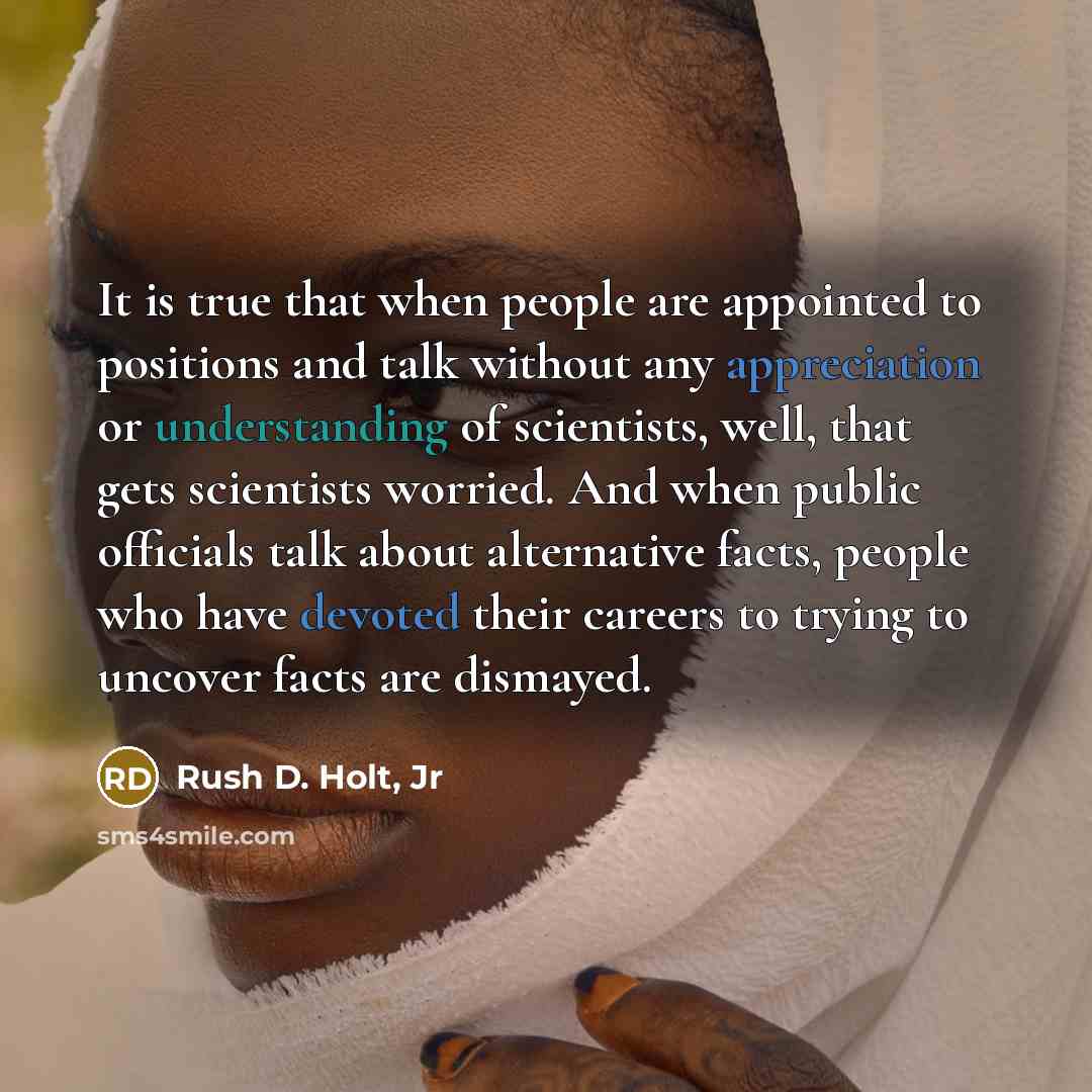 “It is true that when people are appointed to positions and talk without any appreciation or understanding of scientists, well, that gets scientists worried. And when public officials talk about alternative facts, people who have devoted their careers to trying to uncover facts are dismayed.” quote by Rush D. Holt, Jr